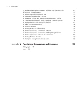 x n CONTENTS
29. Checklist for When Materials Are Returned from the Contractor 121
30. Building Survey Checklist 122
31. Fire Extinguisher Information List 123
32. 	Remote Storage Facilities Checklist 124
33. Computer Backup Tape and Data Storage Facilities Checklist 125
34. Telecommunications and Phone-Dependent Services Checklist 126
35. Computers and Data—Hardware Checklist 127
36. LANs and Servers Checklist 128
37. Printers Checklist 128
38. Battery Backup or UPS Checklist 129
39. Software Checklist—Commercial Software 129
40. Software Checklist—Customized and Proprietary Software 130
41. Software Checklist—Software Documentation 131
42. Backup Routines Checklist 132
43. Computer Backup Information Checklist 133
Appendix B Associations, Organizations, and Companies 135
Bibliography 143
Index 155
 