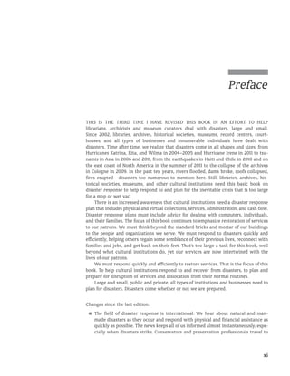 xi
This is the third time I have revised this book in an effort to help
librarians, archivists and museum curators deal with disasters, large and small.
Since 2002, libraries, archives, historical societies, museums, record centers, court-
houses, and all types of businesses and innumerable individuals have dealt with
disasters. Time after time, we realize that disasters come in all shapes and sizes, from
Hurricanes Katrina, Rita, and Wilma in 2004–2005 and Hurricane Irene in 2011 to tsu-
namis in Asia in 2006 and 2011, from the earthquakes in Haiti and Chile in 2010 and on
the east coast of North America in the summer of 2011 to the collapse of the archives
in Cologne in 2009. In the past ten years, rivers flooded, dams broke, roofs collapsed,
fires erupted—disasters too numerous to mention here. Still, libraries, archives, his-
torical societies, museums, and other cultural institutions need this basic book on
disaster response to help respond to and plan for the inevitable crisis that is too large
for a mop or wet vac.
There is an increased awareness that cultural institutions need a disaster response
plan that includes physical and virtual collections, services, administration, and cash flow.
Disaster response plans must include advice for dealing with computers, individuals,
and their families. The focus of this book continues to emphasize restoration of services
to our patrons. We must think beyond the standard bricks and mortar of our buildings
to the people and organizations we serve. We must respond to disasters quickly and
efficiently, helping others regain some semblance of their previous lives, reconnect with
families and jobs, and get back on their feet. That’s too large a task for this book, well
beyond what cultural institutions do, yet our services are now intertwined with the
lives of our patrons.
We must respond quickly and efficiently to restore services. That is the focus of this
book. To help cultural institutions respond to and recover from disasters, to plan and
prepare for disruption of services and dislocation from their normal routines.
Large and small, public and private, all types of institutions and businesses need to
plan for disasters. Disasters come whether or not we are prepared.
Changes since the last edition:
■
■ The field of disaster response is international. We hear about natural and man-
made disasters as they occur and respond with physical and financial assistance as
quickly as possible. The news keeps all of us informed almost instantaneously, espe-
cially when disasters strike. Conservators and preservation professionals travel to
Preface
 