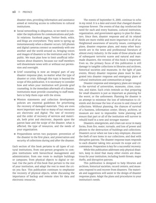 xii n PREFACE
disaster sites, providing information and assistance
aimed at restoring access to collections in cultural
institutions.
■
■ Social networking is ubiquitous, so we need to con-
sider the implications for communications and pub-
lic relations. Facebook pages, Twitter feeds, wikis,
and blogs are everywhere. They seem to spring up
instantaneously when a disaster occurs. Cell phones
and digital cameras connect us seamlessly with one
another and the world around us, bringing voices
and images of disasters to the institution and to the
public. We must plan how to limit unofficial infor-
mation about disasters, because our staff members
will disseminate news with or without our permis-
sion and oversight.
■
■ Grief counseling is now an integral part of any
disaster response plan, no matter what the type of
disaster or crisis. Although this topic is beyond the
scope of this publication, it is necessary to consider
how and when your institution will provide grief
counseling. In the immediate aftermath of a disaster,
institutions must provide counseling to staff mem-
bers to help them cope with the stress.
■
■ Mission statements and collection development
policies are essential guidelines for prioritizing
the recovery of damaged materials. They are even
more important now that so many of our resources
are electronic and digital. The rate of recovery
and the order of recovery of services and materi-
als, both print and electronic, depends upon the
patron base and the scope of the disaster, what is
affected, the type of resources, and the needs of
your organization.
■
■ Preparedness serves two purposes: prevention of
the disaster in the first place, and preservation and
security of collections during and after the disaster.
Each section of this book pertains to all types of cul-
tural institutions, from one-person programs to com-
plex institutions with hierarchical management and
administration; from one room to multiple buildings
or campuses; from physical objects to digital or vir-
tual. Use the parts of this book that pertain to the size
of your institution, and adapt the rest to meet the cri-
sis you face. This publication continues to emphasize
the recovery of physical objects, while discussing the
importance of backup and remote sites for data and
electronic resources.
The events of September 11, 2001, continue to echo
in my mind. It is a date and event that changed disaster
response forever. The events of that day reinforced the
need for each and every business, cultural institution,
organization, and government agency to plan for disas-
ters. Since then, disaster response and all its related
fields are more visible and more important to all of us.
Heightened awareness of security issues, contingency
plans, disaster response plans, and many other buzz-
words are in the news and professional literature of
almost every industry. In the wake of those attacks and
of subsequent terrorist scares and natural and man-
made disasters, the revision of this book is important.
Even so, the primary focus of this publication is still
damage to tangible collections in libraries and archives,
historical societies and museums. In the light of past
events, library disaster response plans must be inte-
grated into disaster response and emergency plans of
cultural institutions and communities at large.
Disaster response and emergency plans are integral
to the survival of universities, museums, cities, coun-
ties, and states. Each crisis reminds us that preparing
for small disasters is just as important as planning for
the worst, or the unforeseen. Planning for disaster is
an attempt to minimize the loss of information to cli-
entele and decrease the loss of access to and closure of
collections. Without planning, the chances of survival
of a business, information center, library, archives, or
museum are next to impossible. Some planning will
ensure that part or all of the institution will survive to
rebuild itself in a new and stronger manner.
Disasters, emergencies, and crises can occur in many
forms, from fire, water, tornado, and loss of power and
phones to the destruction of buildings and collections.
Disasters occur when we lose a key employee, discover
the theft of rare items in our collections, and deal with
disruptive patrons. The disaster response team responds
to each disaster taking into account its scope and cir-
cumstances. Preparation is key for a successful recovery.
While this publication addresses only physical disas-
ters, keep in mind that many other events are disas-
trous for your institution, including bomb threats, major
thefts, and disruptive patrons.
This publication is designed to help libraries and
archives, historical societies, record centers, and muse-
ums respond to and recover from disasters. The materi-
als and suggestions will assist in the design of disaster
response plans. Adapt the plans and procedures to your
institution’s needs.
 