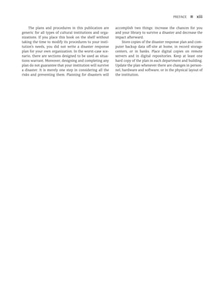 PREFACE n xiii
The plans and procedures in this publication are
generic for all types of cultural institutions and orga-
nizations. If you place this book on the shelf without
taking the time to modify its procedures to your insti-
tution’s needs, you did not write a disaster response
plan for your own organization. In the worst-case sce-
nario, there are sections designed to be used as situa-
tions warrant. Moreover, designing and completing any
plan do not guarantee that your institution will survive
a disaster. It is merely one step in considering all the
risks and preventing them. Planning for disasters will
accomplish two things: increase the chances for you
and your library to survive a disaster and decrease the
impact afterward.
Store copies of the disaster response plan and com-
puter backup data off-site at home, in record storage
centers, or in banks. Place digital copies on remote
servers and in digital repositories. Keep at least one
hard copy of the plan in each department and building.
Update the plan whenever there are changes in person-
nel, hardware and software, or in the physical layout of
the institution.
 
