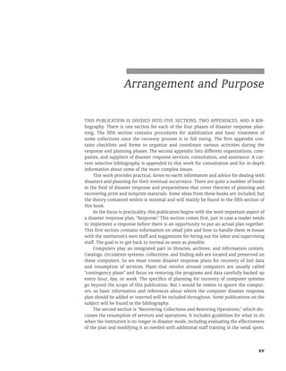 xv
Arrangement and Purpose
This publication is divided into five sections, two appendices, and a bib-
liography. There is one section for each of the four phases of disaster response plan-
ning. The fifth section contains procedures for stabilization and basic treatment of
some collections once the recovery process is in full swing. The first appendix con-
tains checklists and forms to organize and coordinate various activities during the
response and planning phases. The second appendix lists different organizations, com-
panies, and suppliers of disaster response services, consultation, and assistance. A cur-
rent selective bibliography is appended to this work for consultation and for in-depth
information about some of the more complex issues.
This work provides practical, down-to-earth information and advice for dealing with
disasters and planning for their eventual occurrence. There are quite a number of books
in the field of disaster response and preparedness that cover theories of planning and
recovering print and nonprint materials. Some ideas from those books are included, but
the theory contained within is minimal and will mainly be found in the fifth section of
this book.
As the focus is practicality, this publication begins with the most important aspect of
a disaster response plan, “Response.” This section comes first, just in case a reader needs
to implement a response before there is an opportunity to put an actual plan together.
This first section contains information on small jobs and how to handle them in-house
with the institution’s own staff and suggestions for hiring out the labor and supervising
staff. The goal is to get back to normal as soon as possible.
Computers play an integrated part in libraries, archives, and information centers.
Catalogs, circulation systems, collections, and finding aids are located and preserved on
these computers. So we must create disaster response plans for recovery of lost data
and resumption of services. Plans that revolve around computers are usually called
“contingency plans” and focus on restoring the programs and data carefully backed up
every hour, day, or week. The specifics of planning for recovery of computer systems
go beyond the scope of this publication. But I would be remiss to ignore the comput-
ers, so basic information and references about where the computer disaster response
plan should be added or inserted will be included throughout. Some publications on the
subject will be found in the bibliography.
The second section is “Recovering Collections and Restoring Operations,” which dis-
cusses the resumption of services and operations. It includes guidelines for what to do
when the institution is no longer in disaster mode, including evaluating the effectiveness
of the plan and modifying it as needed with additional staff training in the weak spots.
 