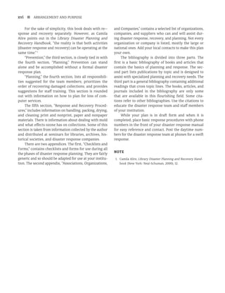 xvi n ARRANGEMENT AND PURPOSE
For the sake of simplicity, this book deals with re­-
sponse and recovery separately. However, as Camila
Alire points out in the Library Disaster Planning and
Recovery Handbook, “the reality is that both activities
[disaster response and recovery] can be operating at the
same time.”1
“Prevention,” the third section, is closely tied in with
the fourth section, “Planning.” Prevention can stand
alone and be accomplished without a formal disaster
response plan.
“Planning,” the fourth section, lists all responsibili-
ties suggested for the team members; prioritizes the
order of recovering damaged collections; and provides
suggestions for staff training. This section is rounded
out with information on how to plan for loss of com-
puter services.
The fifth section, “Response and Recovery Proced­
ures,” includes information on handling, packing, drying,
and cleaning print and nonprint, paper and nonpaper
materials. There is information about dealing with mold
and what effects ozone has on collections. Some of this
section is taken from information collected by the author
and distributed at seminars for libraries, archives, his-
torical societies, and disaster response companies.
There are two appendices. The first, “Checklists and
Forms,” contains checklists and forms for use during all
the phases of disaster response planning. They are fairly
generic and so should be adapted for use at your institu-
tion. The second appendix, “Associations, Organizations,
and Companies,” contains a selected list of organizations,
companies, and suppliers who can and will assist dur-
ing disaster response, recovery, and planning. Not every
organization or company is listed, mostly the large or
national ones. Add your local contacts to make this plan
your own.
The bibliography is divided into three parts. The
first is a basic bibliography of books and articles that
contain the basics of planning and response. The sec-
ond part lists publications by topic and is designed to
assist with specialized planning and recovery needs. The
third part is a general bibliography containing additional
readings that cross topic lines. The books, articles, and
journals included in the bibliography are only some
that are available in this flourishing field. Some cita-
tions refer to other bibliographies. Use the citations to
educate the disaster response team and staff members
of your institution.
While your plan is in draft form and when it is
completed, place basic response procedures with phone
numbers in the front of your disaster response manual
for easy reference and contact. Post the daytime num-
bers for the disaster response team at phones for a swift
response.
Note
1. Camila Alire, Library Disaster Planning and Recovery Hand-
book (New York: Neal-Schuman, 2000), 12.
 