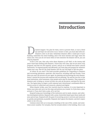 1
Introduction
Disasters happen. You plan for them, work to prevent them, or turn a blind
eye and hope one will never occur. Sooner or later, you must deal with one.
Disasters come in all sizes. Sometimes disasters affect a small part of your
building, sometimes the entire building, and in the most extreme and tragic times the
entire area. Since you do not know when or how extensive the disaster will be, you can
only be prepared.
If this is the case, then why write about disasters at all? Well, in the twenty-odd
years I have been dealing with disasters, I know they will come, that we are never truly
prepared, and that we will respond, recover, and go on to rebuild even better cultural
institutions. To respond quickly and efficiently, you must plan and prepare for whatever
comes your way. Plan for the small disaster and the rest will begin to fall into place.
So where do you start? This book provides guidelines for responding to disasters
and recovering operations, materials, and resources, including staff and income. From
there you start the process all over again, by planning and preventing the next disaster.
Notice I started the process with response and not planning. The sad but true fact is that
most institutions, most businesses, most people never plan for disasters. They respond to
disasters and, in doing so, recover all they can, pick up the pieces, and plan for the next
one. The logical place to begin is with response and a determined, coordinated effort to
restore access to collections and resources, physical and digital.
When disaster strikes, your first reaction must be response. It is very important to
follow your plan and carry out the steps and policies you created. So if you have a plan,
activate it. If you don’t have a plan, all is not lost.
Respond using your knowledge of the institution and its needs, mission, and collec-
tion development policies. Respond with a sense of priorities based upon those needs and
your patron base. Respond with the goal of recovering access to services and resources
as quickly and painlessly as possible. Respond, don’t ignore the disaster, and don’t expect
others to do it for you.
Common sense tells us to evacuate a building in the case of fire, smoke, and some-
times severe weather. For tornados, find the tornado shelter in the building. Now is not
 