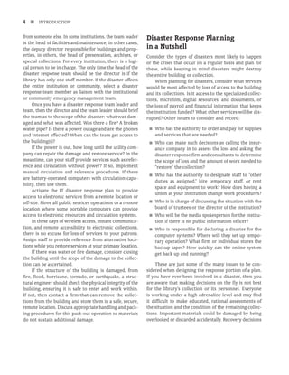 4 n INTRODUCTION
from someone else. In some institutions, the team leader
is the head of facilities and maintenance, in other cases,
the deputy director responsible for buildings and prop-
erties, in others, the head of preservation, archives, or
special collections. For every institution, there is a logi-
cal person to be in charge. The only time the head of the
disaster response team should be the director is if the
library has only one staff member. If the disaster affects
the entire institution or community, select a disaster
response team member as liaison with the institutional
or community emergency management team.
Once you have a disaster response team leader and
team, then the director and the team leader should brief
the team as to the scope of the disaster: what was dam-
aged and what was affected. Was there a fire? A broken
water pipe? Is there a power outage and are the phones
and Internet affected? When can the team get access to
the building(s)?
If the power is out, how long until the utility com-
pany can repair the damage and restore service? In the
meantime, can your staff provide services such as refer-
ence and circulation without power? If so, implement
manual circulation and reference procedures. If there
are battery-operated computers with circulation capa-
bility, then use them.
Activate the IT disaster response plan to provide
access to electronic services from a remote location or
off-site. Move all public services operations to a remote
location where some portable computers can provide
access to electronic resources and circulation systems.
In these days of wireless access, instant communica-
tion, and remote accessibility to electronic collections,
there is no excuse for loss of services to your patrons.
Assign staff to provide reference from alternative loca-
tions while you restore services at your primary location.
If there was water or fire damage, consider closing
the building until the scope of the damage to the collec-
tion can be ascertained.
If the structure of the building is damaged, from
fire, flood, hurricane, tornado, or earthquake, a struc-
tural engineer should check the physical integrity of the
building, ensuring it is safe to enter and work within.
If not, then contact a firm that can remove the collec-
tions from the building and store them in a safe, secure,
remote location. Discuss appropriate handling and pack-
ing procedures for this pack-out operation so materials
do not sustain additional damage.
Disaster Response Planning
in a Nutshell
Consider the types of disasters most likely to happen
or the crises that occur on a regular basis and plan for
these, while keeping in mind disasters might destroy
the entire building or collection.
When planning for disasters, consider what services
would be most affected by loss of access to the building
and its collections. Is it access to the specialized collec-
tions, microfilm, digital resources, and documents, or
the loss of payroll and financial information that keeps
the institution funded? What other services will be dis-
rupted? Other issues to consider and record:
■
■ Who has the authority to order and pay for supplies
and services that are needed?
■
■ Who can make such decisions as calling the insur-
ance company in to assess the loss and asking the
disaster response firm and consultants to determine
the scope of loss and the amount of work needed to
“restore” the collection?
■
■ Who has the authority to designate staff to “other
duties as assigned,” hire temporary staff, or rent
space and equipment to work? How does having a
union at your institution change work procedures?
■
■ Who is in charge of discussing the situation with the
board of trustees or the director of the institution?
■
■ Who will be the media spokesperson for the institu-
tion if there is no public information officer?
■
■ Who is responsible for declaring a disaster for the
computer systems? Where will they set up tempo-
rary operation? What firm or individual stores the
backup tapes? How quickly can the online system
get back up and running?
These are just some of the many issues to be con-
sidered when designing the response portion of a plan.
If you have ever been involved in a disaster, then you
are aware that making decisions on the fly is not best
for the library’s collection or its personnel. Everyone
is working under a high adrenaline level and may find
it difficult to make educated, rational assessments of
the situation and the condition of the remaining collec-
tions. Important materials could be damaged by being
overlooked or discarded accidentally. Recovery decisions
 