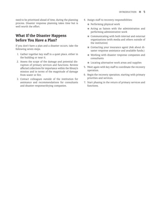 INTRODUCTION n 5
need to be prioritized ahead of time, during the planning
process. Disaster response planning takes time but is
well worth the effort.
What If the Disaster Happens
before You Have a Plan?
If you don’t have a plan and a disaster occurs, take the
following seven steps.
1. Gather together key staff in a quiet place, either in
the building or near it.
2. Assess the scope of the damage and potential dis-
ruption of primary services and functions. Review
affected collections for importance within the library’s
mission and in terms of the magnitude of damage
from water or fire.
3. Contact colleagues outside of the institution for
assistance and recommendations for consultants
and disaster response/drying companies.
4. Assign staff to recovery responsibilities:
■
■ Performing physical work
■
■ Acting as liaison with the administration and
performing administrative work
■
■ Communicating with both internal and external
organizations (with media and others outside of
the institution)
■
■ Contacting your insurance agent (Ask about di­
-
s­
as­
ter response assistance and available funds.)
■
■ Working with disaster response companies and
consultants
■
■ Locating alternative work areas and supplies
5. Meet again with key staff to coordinate the recovery
operation.
6. Begin the recovery operation, starting with primary
priorities and services.
7. Start phasing in the return of primary services and
functions.
 