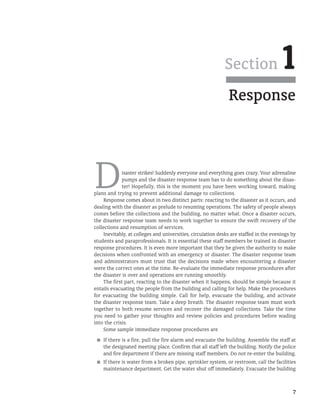 7
Response
Section 1
Disaster strikes! Suddenly everyone and everything goes crazy. Your adrenaline
pumps and the disaster response team has to do something about the disas-
ter! Hopefully, this is the moment you have been working toward, making
plans and trying to prevent additional damage to collections.
Response comes about in two distinct parts: reacting to the disaster as it occurs, and
dealing with the disaster as prelude to resuming operations. The safety of people always
comes before the collections and the building, no matter what. Once a disaster occurs,
the disaster response team needs to work together to ensure the swift recovery of the
collections and resumption of services.
Inevitably, at colleges and universities, circulation desks are staffed in the evenings by
students and paraprofessionals. It is essential these staff members be trained in disaster
response procedures. It is even more important that they be given the authority to make
decisions when confronted with an emergency or disaster. The disaster response team
and administrators must trust that the decisions made when encountering a disaster
were the correct ones at the time. Re-evaluate the immediate response procedures after
the disaster is over and operations are running smoothly.
The first part, reacting to the disaster when it happens, should be simple because it
entails evacuating the people from the building and calling for help. Make the procedures
for evacuating the building simple. Call for help, evacuate the building, and activate
the disaster response team. Take a deep breath. The disaster response team must work
together to both resume services and recover the damaged collections. Take the time
you need to gather your thoughts and review policies and procedures before wading
into the crisis.
Some sample immediate response procedures are
■
■ If there is a fire, pull the fire alarm and evacuate the building. Assemble the staff at
the designated meeting place. Confirm that all staff left the building. Notify the police
and fire department if there are missing staff members. Do not re-enter the building.
■
■ If there is water from a broken pipe, sprinkler system, or restroom, call the facilities
maintenance department. Get the water shut off immediately. Evacuate the building
 