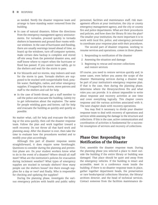 8 n RESPONSE
as needed. Notify the disaster response team and
arrange to have standing water removed from the
building.
■
■ In case of natural disasters, follow the directions
from the emergency management agency announce-
ments. For tornados, proceed quickly to tornado
shelters in basements and ground-floor rooms with-
out windows. In the case of hurricanes and flooding,
there are usually warnings issued ahead of time, so
board up the windows, turn off computer systems,
make certain data backup is complete and stored
off-site away from the potential disaster area, and
staff know where to report when the hurricane or
flood has passed. If you cannot leave safely, go to
the shelters and wait for the storm to pass.
■
■ For blizzards and ice storms, stay indoors and wait
for the storm to pass. Tornado shelters are sup-
posed to be stocked with nonperishable food, pota-
ble water, flashlights, radios, and other emergency
supplies. If trapped by the storm, move patrons and
staff to the shelters and call for help.
■
■ In the case of bomb threat, get a staff member to
call the police and evacuate the building. Calmly try
to get information about the explosive. The same
for people wielding guns and knives; call for help
and evacuate the building as quickly and quietly as
possible.
No matter what, call for help and evacuate the build-
ing or the area quickly, then call the disaster response
team. Follow the plan and work together toward a
swift recovery. Do not throw all that hard work and
planning away. After the disaster is over, then take the
time to evaluate how the procedures worked and to
modify your plan accordingly.
Although this part of disaster response seems
straightforward, it does require some forethought.
Questions to consider during the planning and preven-
tion phase are: Do your student workers know what
to do in the event of a disaster? Where should all staff
meet? What are the institution’s policies for evacuation
during inclement weather? What types of emergency
supplies are stocked in tornado shelters? How many
people can the shelters house? Are there enough sup-
plies for a day or two? and finally, Who is responsible
for checking and updating the supplies?
During the planning phase, investigate the vari-
ous emergency policies with health and public safety
personnel, facilities and maintenance staff, risk man-
agement officers at your institution, the city or county
emergency management agency, and the city or county
fire and police departments. What are their procedures
and policies, and how does the library fit into the plan?
The smaller your institution, the more important it is to
work with local fire, police, and emergency personnel
to coordinate your response plan with their procedures.
The second part of disaster response, working to
resume services and operations, comes in three phases:
1.	Responding to notification of the disaster
2. Assessing the situation and damage
3. Beginning to rescue and recover collections
and restore services
Of course, you need to restore services quickly and, in
some cases, even before you assess the scope of the
disaster. Maintaining services during a disaster may
be part of your institution’s emergency response plan.
If that is the case, then during the planning phase,
determine where the library/archives fits and what
roles you can provide. It is almost impossible to write
about response and recovery activities at one time
and cover everything logically. This chapter covers
response and the various activities associated with it.
The next chapter deals with recovery operations.
You may find it necessary to divide your disaster
response team to deal with recovery of operations and
services while assessing the damage to the structure and
collections. If this is the case, active communication and
coordination of activities is fundamental for a success-
ful resumption of services and recovery of collections.
Phase One: Responding to
Notification of the Disaster
First, assemble the disaster response team. During
the planning phase you selected a place to meet out-
side the building if the entire library or building was
damaged. That place should be quiet and away from
the emergency vehicles. If the building is intact and
accessible, meet in a conference room inside the
building. If there is no disaster response team in place,
gather together department heads, the preservation
or rare books/special collections librarian, the library/
archives director, and the head of technical services.
Contact someone from the facilities maintenance de-
 