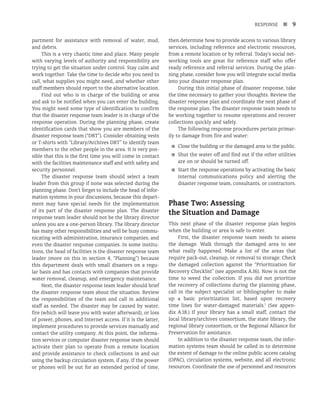 RESPONSE n 9
partment for assistance with removal of water, mud,
and debris.
This is a very chaotic time and place. Many people
with varying levels of authority and responsibility are
trying to get the situation under control. Stay calm and
work together. Take the time to decide who you need to
call, what supplies you might need, and whether other
staff members should report to the alternative location.
Find out who is in charge of the building or area
and ask to be notified when you can enter the building.
You might need some type of identification to confirm
that the disaster response team leader is in charge of the
response operation. During the planning phase, create
identification cards that show you are members of the
disaster response team (“DRT”). Consider obtaining vests
or T-shirts with “Library/Archives DRT” to identify team
members to the other people in the area. It is very pos-
sible that this is the first time you will come in contact
with the facilities maintenance staff and with safety and
security personnel.
The disaster response team should select a team
leader from this group if none was selected during the
planning phase. Don’t forget to include the head of infor-
mation systems in your discussions, because this depart-
ment may have special needs for the implementation
of its part of the disaster response plan. The disaster
response team leader should not be the library director
unless you are a one-person library. The library director
has many other responsibilities and will be busy commu-
nicating with administration, insurance companies, and
even the disaster response companies. In some institu-
tions, the head of facilities is the disaster response team
leader (more on this in section 4, “Planning”) because
this department deals with small disasters on a regu-
lar basis and has contacts with companies that provide
water removal, cleanup, and emergency maintenance.
Next, the disaster response team leader should brief
the disaster response team about the situation. Review
the responsibilities of the team and call in additional
staff as needed. The disaster may be caused by water,
fire (which will leave you with water afterward), or loss
of power, phones, and Internet access. If it is the latter,
implement procedures to provide services manually and
contact the utility company. At this point, the informa-
tion services or computer disaster response team should
activate their plan to operate from a remote location
and provide assistance to check collections in and out
using the backup circulation system, if any. If the power
or phones will be out for an extended period of time,
then determine how to provide access to various library
services, including reference and electronic resources,
from a remote location or by referral. Today’s social net-
working tools are great for reference staff who offer
ready reference and referral services. During the plan-
ning phase, consider how you will integrate social media
into your disaster response plan.
During this initial phase of disaster response, take
the time necessary to gather your thoughts. Review the
disaster response plan and coordinate the next phase of
the response plan. The disaster response team needs to
be working together to resume operations and recover
collections quickly and safely.
The following response procedures pertain primar-
ily to damage from fire and water:
■
■ Close the building or the damaged area to the public.
■
■ Shut the water off and find out if the other utilities
are on or should be turned off.
■
■ Start the response operations by activating the basic
internal communications policy and alerting the
disaster response team, consultants, or contractors.
Phase Two: Assessing
the Situation and Damage
This next phase of the disaster response plan begins
when the building or area is safe to enter.
First, the disaster response team needs to assess
the damage. Walk through the damaged area to see
what really happened. Make a list of the areas that
require pack-out, cleanup, or removal to storage. Check
the damaged collection against the “Prioritization for
Recovery Checklist” (see appendix A.16). Now is not the
time to weed the collection. If you did not prioritize
the recovery of collections during the planning phase,
call in the subject specialist or bibliographer to make
up a basic prioritization list, based upon recovery
time lines for water-damaged materials.1
(See appen-
dix A.18.) If your library has a small staff, contact the
local library/archives consortium, the state library, the
regional library consortium, or the Regional Alliance for
Preservation for assistance.
In addition to the disaster response team, the infor-
mation systems team should be called in to determine
the extent of damage to the online public access catalog
(OPAC), circulation systems, website, and all electronic
resources. Coordinate the use of personnel and resources
 