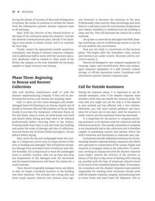 10 n RESPONSE
during the phases of recovery of data and reintegration
of systems. Be certain to continue to include the liaison
from the information systems’ disaster response team
in all meetings.
Next, brief the director of the library/archives or
the head of the institution about the situation. Activate
the external communications plan. Decide if the build-
ing or area needs to remain closed, and if so, estimate
for how long.
Finally, contact the appropriate outside assistance,
consultants, and drying or disaster response company.
Call in additional staff to assist with the recovery opera-
tion. Reallocate staff as needed to other areas of the
library, the campus, or the area. Assemble the necessary
supplies to begin recovery and cleanup.
Phase Three: Beginning
to Rescue and Recover
Collections
Talk with facilities maintenance staff, or with the
disaster response/drying company if they will be per-
forming this service, and remove the standing water.
Start to pack out the water-damaged and smoke-
damaged items for freezing or air drying. A good rule of
thumb is, between 100 and 300 volumes can be air dried
locally if you have the manpower, otherwise freeze all
the wet books. Keep in mind, air-dried books will swell
and distort while drying and may need to be rebound
professionally before returning them to the shelves.
Freezing books buys time to dry and clean the building
and assess the scope of damage and loss of collections.
Vacuum freeze-dry all frozen books and papers. Do not
defrost before drying.
Next, move the dry and undamaged items into stor-
age or a temporary access area if a large portion of the
area or building was damaged. This will prevent second-
ary damage from increased levels of moisture and rela-
tive humidity. If it is impractical to move the undamaged
items to another location, then set up fans and drop
the temperature in the damaged area. Air movement
and decreased temperature will lower the chance for a
mold outbreak.
Then, discard irreparably damaged items and debris
so they no longer contribute moisture to the building
and other materials. This includes wet ceiling tiles and
loose carpet squares. Remove wet curtains, area rugs,
and furniture to decrease the moisture in the area.
Professionally clean and dry these furnishings and store
them in a safe place until the environment (temperature
and relative humidity) is stabilized and the building is
clean and dry. This will decrease the chance for a mold
outbreak.
Set up fans to move the air and adjust the HVAC (heat­
-
ing, ventilating, and air-conditioning) system to dry the
air and stabilize the environment.
Now you are ready to concentrate on the recovery
phase. This begins after the immediate crisis, actions,
and emotions are under control. Recovery will be cov-
ered in section 2.
Remove all damaged or wet computer equipment for
cleaning, repair, and recertification. Move any undam-
aged computer equipment to a safe location, remote
storage, or off-site operations center. Coordinate with
information systems’ disaster response plan.
Call for Outside Assistance
During the response phase, it is important to ask for
outside assistance, even if the disaster response team
members think they can handle the situation alone. The
only time you might not call for help is if the disaster
is very isolated and has affected only a few volumes.
Otherwise, you will want outside guidance and assis-
tance for at least one or two days, until the situation is
under control and the emotional stress has decreased.
It is important for the person or company provid-
ing assistance to be familiar with the collection and the
institution’s policies. The outside consultant or company
is not emotionally tied to the collections and is therefore
capable of presenting choices and options where the
staff’s emotions and attachment to materials may rule.
Consultants provide additional assistance by recom-
mending disaster response/drying companies and others
who specialize in conservation of the unique, fragile, and
nonprint or nonpaper items in the collections. A consul-
tant, working in conjunction with the disaster response
team leader, relieves the director of the archives or
library of the day-to-day stress of dealing with cleaning
up, possibly with the help of temporary laborers hired
to do much of the nonskilled physical labor. If necessary,
the consultant and the disaster response team member
responsible for working with volunteers should work
with the disaster response company, demonstrating how
to move books and pack boxes for shipment. One or
 