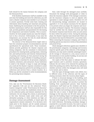 RESPONSE n 11
both should be the liaison between the company and
the library/archives.
If the facilities maintenance staff are available to dry
and clean the building and move the collections, you still
want a disaster response team member to act as liaison
to answer questions. Provide some basic training and
information about handling wet materials and packing
boxes. Stabilizing the environment is the first priority. If
facilities maintenance staff are also responsible for this
task, provide guidelines and parameters for decreasing
the temperature and relative humidity. This is counter-
intuitive, for most people assume you raise the tempera-
ture to dry a structure. Unfortunately, if you raise the
temperature, you increase the risk of a mold infection
in the building and HVAC system.
The director of the library/archives might wish to
have the consultant prepare recommendations and bid
specifications for specialized work. These recommen-
dations provide guidelines for disaster response and
drying companies. Ask the consultant to demonstrate
procedures for cleaning books, packing boxes, removing
dirt, and mold prevention and removal. Demonstrations
of packing and cleaning are best practiced during the
planning phase. A quick refresher in handling and pack-
ing wet books is essential for all personnel, employees,
students, volunteers, and contractors. If your institution
is small or the disaster is large in scope and damage,
you could ask the disaster response consultant to assist
with writing temporary policies for providing access to
collections and services from a remote location. As a
follow-up, ask the consultant to write recommendations
for preventing future disasters.
Damage Assessment
First, take out the “Prioritization for Recovery Check­
list” (appendix A.16) and see the subsection “Priori­
tization Categories” under “Prioritization for Recovery”
in section 4 and review the established criteria as well
as the collection policy and mission statement for the
institution. Do not change the criteria or prioritization
at this time. Decisions made under stress and with
adrenaline pumping, or when emotions are high, are
not always rational and justifiable, or based upon the
organization’s mission statement. If no decisions were
made prior to the disaster, ask for outside assistance
from a consultant familiar with your collections and
selection policies.
Now, walk through the damaged areas carefully.
Document the damage with photographs or video to
show the insurance adjuster. If the damage is extensive,
ask the insurance company to send an adjuster who
specializes in water damage claims. Checklists A.5–A.9
for documenting damage assessment are located in
appendix A. It is not always necessary for the adjuster
to be present when you begin the response and recov-
ery phases of disaster response. The insurance company
must be notified that the disaster occurred and that
the disaster response team knows what can and cannot
be done within the policy’s terms. During the planning
phase, the disaster response team should ask if there are
procedures that must be followed for a successful claim.
When contacting the insurance company, ask if there is
anything special you must do in terms of documentation
and proof of loss.
Check damaged collections against your checklist or
the prioritization categories. List damage and recovery
steps for specific parts of the collection. If the damage is
extensive, you may need to identify undamaged materi-
als for storage or relocation to a dry, secure section of
the institution or even another building. Do not mix wet
and dry materials in the same area.
Use copies of the floor plans to indicate the dam-
aged locations and to prioritize recovery operations.
Indicate the wet items to be removed for packing and
where the packing area will be. Mark the dry collections,
whether portions within the damaged areas will need
to be moved, and to where.
Note the types of damage (water, soot, debris, etc.)
to different areas of the collection and the types of
cleanup necessary when the recovery phase begins.
If there is structural damage to the building, such
as a hole in the roof, broken windows, or holes in doors
and walls, list the damage. Get security to protect the
building from unauthorized persons. Have facilities
maintenance staff board up the windows and doors.
Have a company come in to cover the holes in the roof.
Make certain the roof covering is secure enough to with-
stand the rain or snow. It should have some type of
drainage so the tarp does not fill with water and col-
lapse into the building. Repair roof damage right away.
This area is a prime candidate for additional damage to
the structural integrity of the building and an avenue
for mold infections. Decreasing secondary damage is
essential for a successful recovery. You want to protect
against a mold infection months after the building is
dried and cleaned.
 