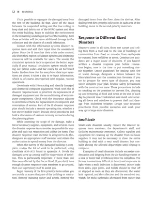 12 n RESPONSE
If it is possible to segregate the damaged area from
the rest of the building, do that. Close off the space
between the suspended ceiling and the true ceiling to
keep dust and debris out of the HVAC system and thus
the entire building. Begin to stabilize the environment
in the remaining undamaged parts of the building. Both
these activities will decrease additional damage to the
collection and the chance of a mold infestation.
Consult with the information systems disaster re-
sponse team and add their input into the assessment
phase. Once the IS team has their crisis under control,
ask when they expect circulation systems and electronic
resources will be available for users. The sooner the
circulation system is back in operation the better, espe-
cially if your manual circulation system entails writ-
ing out patron codes and bar codes for all borrowed
books. Studies show that for every hour data input oper-
tions are down, it takes a day to re-input information,
which is, of course, interspersed with regular, routine
operations.
Coordinate with IS to catalog and identify damaged
and destroyed computer equipment. Work with the IS
disaster response team to prioritize the replacement of
damaged equipment and the reconditioning of wet com-
puter components. Check with the insurance adjuster
to determine criteria for replacement of computers and
restoration of service. Part of the IS disaster response
plan should include a remote operating site, whether a
hot site or mobile trailer. Discuss these procedures and
hold a discussion of various recovery scenarios during
the planning phase.
While assessing the scope of the damage, make a
list of necessary supplies, equipment, and services. Have
the disaster response team member responsible for sup-
plies and pack-out requisition and collect the items. If no
disaster response team member is assigned to do this,
designate an appropriate staff member and obtain the
authorization to spend money from the director.
When the survey of the damaged building is com-
plete, review the list of work to be performed, using
checklists A.10–A.13 found in appendix A. Divide the
damaged area up among staff for supervision of activi-
ties. This is particularly important if more than one
floor was affected by the fire or flood. If you don’t have
enough disaster response team members to go around,
then use supervisory staff to assist you.
Begin recovery of the first-priority items unless you
are unable to access that part of the building or institu-
tion. Remove standing water and debris. Remove the
damaged items from the floor, then the shelves. After
dealing with first-priority collections in each area of the
building, move to the second-priority materials.
Response to Different-Sized
Disasters
Disasters come in all sizes, from wet carpet and ceil-
ing tiles from a roof leak to the loss of buildings or
communities from flood or tornado, from earthquake
to tsunami, from wildfires or arson. Construction acci-
dents are a major cause of disasters. If you haven’t
written a disaster response plan before renova-
tion begins, now is the time to put something sim-
ple together. Create guidelines for dealing with fire
or water damage, designate a liaison between the
library/archives and the construction foreman. If you
try to prepare for every type of disaster, you may
never complete your plan. Review safety precautions
with the construction crew. These precautions include
no smoking on the premises to prevent fire, cleaning
up and removing all food and drink at the end of each
day to prevent insect infestation and mold, and secur-
ing all doors and windows to prevent theft and dam-
age from inclement weather. Design your response
procedures from possible scenarios and work your
way up to large-scale disasters.
Small Scale
Small-scale disasters usually require the disaster re-
sponse team members, the department’s staff, and
facili­
ties maintenance personnel. Collect supplies and
equipment for cleaning up the disaster from in-house
supplies. It may not be necessary to close the entire
building to deal with a very small disaster, but con-
sider closing the affected department until cleanup is
complete.
Examples of small disasters include excessive con-
densation and dripping from the air-handling system or
a sink or toilet that overflowed into the collection. The
former is sometimes difficult to detect and may come to
light when a mold infection is discovered. Water leaks
from sinks, pipe joints, and toilets should be shut off
or stopped as soon as they are discovered, the water
leak repaired, and the collection and the area dried out.
Watch for mold outbreaks afterward from water that
 