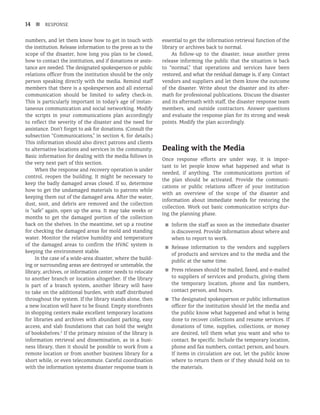 14 n RESPONSE
numbers, and let them know how to get in touch with
the institution. Release information to the press as to the
scope of the disaster, how long you plan to be closed,
how to contact the institution, and if donations or assis-
tance are needed. The designated spokesperson or public
relations officer from the institution should be the only
person speaking directly with the media. Remind staff
members that there is a spokesperson and all external
communication should be limited to safety check-in.
This is particularly important in today’s age of instan-
taneous communication and social networking. Modify
the scripts in your communications plan accordingly
to reflect the severity of the disaster and the need for
assistance. Don’t forget to ask for donations. (Consult the
subsection “Communications,” in section 4, for details.)
This information should also direct patrons and clients
to alternative locations and services in the community.
Basic information for dealing with the media follows in
the very next part of this section.
When the response and recovery operation is under
control, reopen the building. It might be necessary to
keep the badly damaged areas closed. If so, determine
how to get the undamaged materials to patrons while
keeping them out of the damaged area. After the water,
dust, soot, and debris are removed and the collection
is “safe” again, open up the area. It may take weeks or
months to get the damaged portion of the collection
back on the shelves. In the meantime, set up a routine
for checking the damaged areas for mold and standing
water. Monitor the relative humidity and temperature
of the damaged areas to confirm the HVAC system is
keeping the environment stable.
In the case of a wide-area disaster, where the build-
ing or surrounding areas are destroyed or untenable, the
library, archives, or information center needs to relocate
to another branch or location altogether. If the library
is part of a branch system, another library will have
to take on the additional burden, with staff distributed
throughout the system. If the library stands alone, then
a new location will have to be found. Empty storefronts
in shopping centers make excellent temporary locations
for libraries and archives with abundant parking, easy
access, and slab foundations that can hold the weight
of bookshelves.2
If the primary mission of the library is
information retrieval and dissemination, as in a busi-
ness library, then it should be possible to work from a
remote location or from another business library for a
short while, or even telecommute. Careful coordination
with the information systems disaster response team is
essential to get the information retrieval function of the
library or archives back to normal.
As follow-up to the disaster, issue another press
release informing the public that the situation is back
to “normal,” that operations and services have been
restored, and what the residual damage is, if any. Contact
vendors and suppliers and let them know the outcome
of the disaster. Write about the disaster and its after-
math for professional publications. Discuss the disaster
and its aftermath with staff, the disaster response team
members, and outside contractors. Answer questions
and evaluate the response plan for its strong and weak
points. Modify the plan accordingly.
Dealing with the Media
Once response efforts are under way, it is impor-
tant to let people know what happened and what is
needed, if anything. The communications portion of
the plan should be activated. Provide the communi-
cations or public relations officer of your institution
with an overview of the scope of the disaster and
information about immediate needs for restoring the
collection. Work out basic communication scripts dur-
ing the planning phase.
■
■ Inform the staff as soon as the immediate disaster
is discovered. Provide information about where and
when to report to work.
■
■ Release information to the vendors and suppliers
of products and services and to the media and the
public at the same time.
■
■ Press releases should be mailed, faxed, and e-mailed
to suppliers of services and products, giving them
the temporary location, phone and fax numbers,
contact person, and hours.
■
■ The designated spokesperson or public information
officer for the institution should let the media and
the public know what happened and what is being
done to recover collections and resume services. If
donations of time, supplies, collections, or money
are desired, tell them what you want and who to
contact. Be specific. Include the temporary location,
phone and fax numbers, contact person, and hours.
If items in circulation are out, let the public know
where to return them or if they should hold on to
the materials.
 