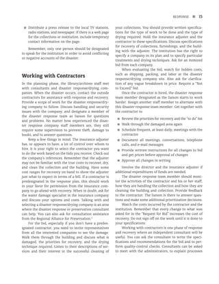 RESPONSE n 15
■
■ Distribute a press release to the local TV stations,
radio stations, and newspaper. If there is a web page
for the collections or institution, include temporary
contact information on the page.
Remember, only one person should be designated
to speak for the institution in order to avoid conflicting
or negative accounts of the disaster.
Working with Contractors
In the planning phase, the library/archives staff met
with consultants and disaster response/drying com-
panies. When the disaster occurs, contact the outside
contractors for assistance with response and recovery.
Provide a scope of work for the disaster response/dry-
ing company to follow. Discuss handling and security
issues with the company, and designate a member of
the disaster response team as liaison for questions
and problems. No matter how experienced the disas-
ter response company staff members are, they still
require some supervision to prevent theft, damage to
books, and to answer questions.
Keep a few things in mind. The insurance adjuster
has, or appears to have, a lot of control over whom to
hire. It is your right to select the contractor you want
to do the work based on the bids you receive. Check out
the company’s references. Remember that the adjuster
may not be familiar with the true costs to recover, dry,
and clean the collection and the building. Have some
cost ranges for recovery on hand to show the adjuster
just what to expect in terms of a bill. If a contractor is
predesignated in the response plan, this should work
in your favor for permission from the insurance com-
pany to go ahead with recovery. When in doubt, ask for
the water damage specialist in the insurance company
and discuss your options and costs. Talking with and
selecting a disaster response/drying company is an area
where the disaster response or preservation consultant
can help. You can also ask for consultation assistance
from the Regional Alliance for Preservation.3
For the bid, especially if you don’t have a predes-
ignated contractor, you need to invite representatives
from all the interested companies to see the damage.
Walk them through the building and discuss what is
damaged, the priorities for recovery, and the drying
technique required. Listen to their descriptions of ser-
vices and their interest in the successful cleaning of
your collections. You should provide written specifica-
tions for the type of work to be done and the type of
drying required. Hold the insurance adjuster and the
contractor to these specifications. Discuss specifications
for recovery of collections, furnishings, and the build-
ing with the adjuster. The institution has the right to
specify a company in its plan and to specify particular
treatments and drying techniques. Ask for an itemized
bid from each company.
When evaluating the bid, watch for hidden costs,
such as shipping, packing, and labor at the disaster
response/drying company site. Also ask for clarifica-
tion of any vague breakdown in price. Require a “Not
to Exceed” bid.
Once the contractor is hired, the disaster response
team member designated as the liaison starts to work
harder. Assign another staff member to alternate with
this disaster response team member. Get together with
the contractor to
■
■ Review the priorities for recovery and the “to do” list
■
■ Walk through the damaged area again
■
■ Schedule frequent, at least daily, meetings with the
contractor
■
■ Document all meetings, conversations, telephone
calls, and e-mail messages
■
■ Provide written instructions for all changes to bid
and get prices before approval of changes
■
■ Approve all changes in writing
Involve the director and the insurance adjuster if
additional expenditures of funds are needed.
The disaster response team member should moni-
tor the activities of the contractor and his or her staff;
how they are handling the collection and how they are
cleaning the building and collection. Provide feedback
to the contractor. The liaison is there to answer ques-
tions and make some additional prioritization decisions.
Watch the costs incurred by the contractor and the
institution. Remember that every change to what was
asked for in the “Request for Bid” increases the cost of
recovery. Do not sign off on the work until it is done to
your specifications.
Working with contractors is one phase of response
and recovery where an independent consultant will be
useful. You can ask the consultant to write the speci-
fications and recommendations for the bid and to per-
form quality-control checks. Consultants can be asked
to meet with the administrators, to explain processes
 
