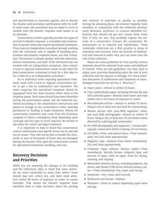 16 n RESPONSE
and specifications to insurance agents, and to discuss
the disaster and secondary ramifications with the staff.
In some cases, the consultant may be asked to work in
tandem with the disaster response team leader or as
an alternate.
Conservation centers typically provide two types of
services in disaster response: a consultant and conserva-
tion of specific items that require specialized treatments.
If you have an independent consultant already working
with the institution who is capable of handling pres-
ervation and disaster response issues, use that consul-
tant. This person is already familiar with the collections,
mission statements, and staff. If the institution has not
worked with an independent consultant, then contact
a local or regional conservation center to ask either for
their preservation consultant to help for a few days or
for a referral to an independent consultant.4
As to individual items requiring specialized treat-
ment, work with a local or regional conservation cen-
ter to get a bid on stabilization and treatment. The
items requiring this specialized treatment should be
segregated from the mass-recovery effort early in the
response phase. Such items should have been identified
during the prioritization phase. Get the materials sta-
bilized according to the conservator’s instructions and
placed in storage at the conservation center awaiting
permission or funding to begin treatment. Money for
conservation treatment may come from the insurance
company or from a contingency fund, depending upon
coverage and the type of work required. Be certain to
ask when the center can begin treatment.
It is important to keep in mind that conservation
centers traditionally treat specific items one by one and
not en masse. They will not be able to handle the thou-
sands or tens of thousands of items that are damaged
during the disaster. Rely upon the conservation centers
for specialized treatments, handling, and care.
Recovery Decisions
and Priorities
While you are assessing the damage to the building
and the collections, keep in mind that some materi-
als are more vulnerable to water than others. Some
should stay wet, others dry, and most need atten-
tion within 48 hours of exposure to water or excess
humidity. That means the disaster response team
members need to make decisions about the packing
and removal of materials as quickly as possible.
During the planning phase, the disaster response team
members in conjunction with the collection develop-
ment librarians, archivists, or curators identified col-
lections that should not get wet. Locate those items
first. If they are wet, they probably require the ser-
vices of a conservator. Contact the conservator for
instructions as to removal and stabilization. These
vulnerable collections are a first priority in terms of
treatment and recovery. Once the process of stabiliza-
tion and removal is under way, you can move onto the
rest of the collection.
Below are some guidelines for how quickly various
materials should be removed from water and stabilized
or treated. These are just guidelines. You may need to
adjust your priorities depending upon the size of your
collection and the amount of damage. For more exten-
sive discussion of stabilization and treatment of water-
damaged materials see section 2, “Recovery.”5
■
■ Paper, plain—Attend to within 72 hours.
■
■ Clay-coated (shiny) paper, including thermal-fax and
self-carboned paper—Remove from water and treat
within one to six hours of exposure to water.
■
■ Microfilm/microfiche—Attend to within 72 hours.
Hang to dry or keep wet and send for reprocessing.
■
■ Motion picture film, post-1950 negatives, slides,
and post-1950 photographs—Attend to within 72
hours. Hang to dry or keep wet. Do not freeze unless
directed by a photograph conservator.
■
■ Pre-1950 photographs and negatives—Contact pho-
tograph conservator before treating. Do not freeze.
■
■ CD-ROMs, DVDs, and optical discs—Treat immedi-
ately. Dry and clean appropriately.
■
■ Magnetic tape—Remove from water immediately.
Dry and clean appropriately.
■
■ Computer tapes without backup copies—Treat
immediately. Identify format, computer type, and
amount of space used on tapes. Send for drying,
cleaning, and copying.
■
■ Removable memory devices, including diskettes, Zip
drives, and thumb (USB) drives without backup cop-
ies—Treat immediately. Dry, clean, and recopy.
■
■ Hardware—Dry, clean, and recertify.
■
■ Keyboards and mouse—Replace.
■
■ Monitors—Clean or replace depending upon value
and age.
 
