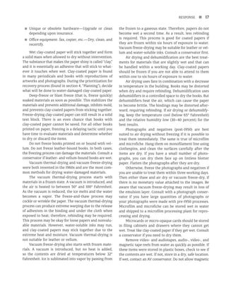 RESPONSE n 17
■
■ Unique or obsolete hardware—Upgrade or clean
depending upon insurance.
■
■ Office equipment: fax, copier, etc.—Dry, clean, and
recertify.
Wet clay-coated paper will stick together and form
a solid mass when allowed to dry without intervention.
The substance that makes the paper shiny is called “clay,”
and it is essentially an adhesive that will stick to what-
ever it touches when wet. Clay-coated paper is found
in many periodicals and books with reproductions of
artworks and photographs. During the prioritization for
recovery process (found in section 4, “Planning”), decide
what will be done to water-damaged clay-coated paper.
Deep-freeze or blast freeze (that is, freeze quickly)
soaked materials as soon as possible. This stabilizes the
materials and prevents additional damage, inhibits mold,
and prevents clay-coated papers from sticking together.
Freeze-drying clay-coated paper can still result in a solid
text block. There is an even chance that books with
clay-coated paper cannot be saved. For all other books
printed on paper, freezing is a delaying tactic until you
have time to evaluate materials and determine whether
to dry or discard the items.
Do not freeze books printed on or bound with vel-
lum. Do not freeze leather-bound books. In both cases,
the freezing process can damage the materials. Consult a
conservator if leather- and vellum-bound books are wet.
Vacuum thermal-drying and vacuum freeze-drying
were both invented in the 1960s and are the most com-
mon methods for drying water-damaged materials.
The vacuum thermal-drying process starts with
materials in a frozen state. A vacuum is introduced, and
the air is heated to between 50° and 100° Fahrenheit.
As the vacuum is reduced, the ice melts and the water
becomes a vapor. The freeze-and-thaw process may
cockle or wrinkle the paper. The vacuum thermal-drying
process can produce extreme warping due to the release
of adhesives in the binding and under the cloth when
exposed to heat; therefore, rebinding may be required.
This process may be okay for loose papers and nonvalu-
able materials. However, water-soluble inks may run,
and clay-coated papers may stick together due to the
extreme heat and moisture. Vacuum thermal-drying is
not suitable for leather or vellum.
Vacuum freeze-drying also starts with frozen mate-
rials. A vacuum is introduced, but no heat is added,
so the contents are dried at temperatures below 32°
Fahrenheit. Ice is sublimated into vapor by passing from
the frozen to a gaseous state. Therefore, papers do not
become wet a second time. As a result, less rebinding
is required. This process is good for coated papers if
they are frozen within six hours of exposure to water.
Vacuum freeze-drying may be suitable for leather or vel-
lum and water-soluble inks. Consult a conservator first.
Air drying and dehumidification are the best treat-
ments for materials that are slightly wet and that can
be handled within a working day. Clay-coated papers
should be frozen if you are not able to attend to them
within one to six hours of exposure to water.
Air drying uses fans in combination with a decrease
in temperature in the building. Books may be distorted
when dry and require rebinding. Dehumidification uses
dehumidifiers in a controlled space to dry the books. But
dehumidifiers heat the air, which can cause the paper
to become brittle. The bindings may be distorted after-
ward, requiring rebinding. If air drying or dehumidify-
ing, keep the temperature cool (below 65° Fahrenheit)
and the relative humidity low (30–40 percent) for the
best results.
Photographs and negatives (post-1950) are best
suited to air drying without freezing if it is possible to
treat them immediately. The same is true of microfilm
and microfiche. Hang them on monofilament line using
clothespins, and clean the surfaces carefully after the
items are dry. If you have a small number of photo-
graphs, you can dry them face up on lintless blotter
paper. Flatten the photographs after they are dry.
Otherwise, freeze the photographs and negatives if
you are unable to treat them within three working days.
Then either thaw and air dry or vacuum freeze-dry, if
there is no monetary value attached to the images. Be
aware that vacuum freeze-drying may result in loss of
the emulsion layer. Consult with a photograph conser-
vator if you have large quantities of photographs or
your photographs were made with pre-1950 processes.
Microfilm and microfiche can be stored wet in water
and shipped to a microfilm processing plant for repro-
cessing and drying.
Microcards or micro-opaque cards should be stored
in filing cabinets and drawers where they cannot get
wet. Treat like clay-coated paper if they get wet. Consult
a conservator if you need to dry them.
Remove video- and audiotapes, audio-, video-, and
magnetic tape reels from water as quickly as possible. If
these items were stored in plastic boxes, check to see if
the contents are wet. If not, store in a dry, safe location.
If wet, contact an AV conservator. Do not allow magnetic
 