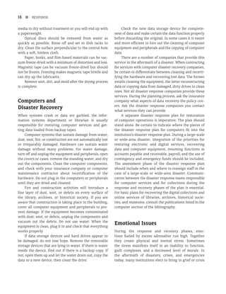 18 n RESPONSE
media to dry without treatment or you will end up with
a paperweight.
Optical discs should be removed from water as
quickly as possible. Rinse off and set in dish racks to
dry. Clean the surface perpendicular to the central hole
with a soft, lintless cloth.
Paper, books, and film-based materials can be vac-
uum freeze-dried with a minimum of distortion and loss.
Magnetic tape can be vacuum freeze-dried but should
not be frozen. Freezing makes magnetic tape brittle and
can dry up the lubricants.
Remove soot, dirt, and mold after the drying process
is complete.
Computers and
Disaster Recovery
When systems crash or data are garbled, the infor-
mation systems department or librarian is usually
responsible for restoring computer services and get-
ting data loaded from backup tapes.
Computer systems that sustain damage from water,
dust, soot, fire, or construction are not automatically lost
or irreparably damaged. Hardware can sustain water
damage without many problems. For water damage,
turn off and unplug the equipment and peripherals, open
the covers or cases, remove the standing water, and dry
out the components. Clean the computer components,
and check with your insurance company or computer
maintenance contractor about recertification of the
hardware. Do not plug in the computers or peripherals
until they are dried and cleaned.
Fire and construction activities will introduce a
fine layer of dust, soot, or debris on every surface of
the library, archives, or historical society. If you are
aware that construction is taking place in the building,
cover all computer equipment and peripherals to pre-
vent damage. If the equipment becomes contaminated
with dust, soot, or debris, unplug the components and
vacuum out the debris. Do not use water. When the
equipment is clean, plug it in and check that everything
works properly.
If data storage devices and hard drives appear to
be damaged, do not lose hope. Remove the removable
storage devices that are lying in water. If there is water
inside the device, find out if there is a backup copy. If
not, open them up and let the water drain out, copy the
data to a new device, then clean the drive.
Check the new data storage device for complete-
ness of data and make certain the data function properly
before discarding the original. In some cases it is easier
and more efficient to hire out the cleaning of computer
equipment and peripherals and the copying of computer
data.
There are a number of companies that provide this
service in the aftermath of a disaster. When contracting
for services with computer disaster recovery companies,
be certain to differentiate between cleaning and recerti-
fying the hardware and recovering lost data. The former
entails cleaning the equipment, the latter reconstructing
data or copying data from damaged, dirty drives to clean
ones. Not all disaster response companies provide these
services. During the planning process, ask the insurance
company what aspects of data recovery the policy cov-
ers. Ask the disaster response companies you contact
what services they can provide.
A separate disaster response plan for restoration
of computer operations is imperative. The plan should
stand alone. Be certain to indicate where the pieces of
the disaster response plan for computers fit into the
institution’s disaster response plan. During a large-scale
or wide-area disaster, integration of the priorities for
restoring electronic and digital services, recovering
data and computer equipment, resuming functions in
accounts payable and receivable, payroll, and the use of
contingency and emergency funds should be included.
The assessment phase of the disaster response plan
should include when and where to reassign staff in the
case of a large-scale or wide-area disaster. Com­
muni­
cation between the disaster response teams responsible
for computer services and for collections during the
response and recovery phases of the plan is essential.
For basic plans for recovering the digital collections and
online services of libraries, archives, historical socie­
ties, and museums, consult the publications listed in the
computer section of the bibliography.
Emotional Issues
During the response and recovery phases, emo-
tions fueled by excess adrenaline run high. Together
they create physical and mental stress. Sometimes
the stress manifests itself in an inability to function,
guilt complexes, and a decreased level of morale. In
the aftermath of disasters, crises, and emergencies
today, many institutions elect to bring in grief or crisis
 