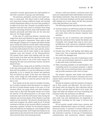 RESPONSE n 19
counselors. Provide opportunities for staff members to
talk with counselors in groups and individually.
The emotions, adrenaline, and the event itself com-
bine to create guilt. This shows itself in staff working
very long hours without sufficient breaks and striving
toward superhuman efforts to do more than possible in
an eight-to-ten-hour day. The guilt can manifest itself in
physical work that may result in accidents from doing
too much and being overtired. Some staff members take
disasters personally and think they are the only ones
who can “set things straight.”
In the case of a wide-area disaster, reactions may
range from shock and disbelief to anger and guilt, from
numbness and grief to depression. Some ways to deal
with this guilt complex are to require and enforce breaks
and to divide the staff into several shifts. Hold meetings
to remind staff that the disaster is not their fault and to
praise the staff members for their work and the results.
Mental stress will be most visible in the disaster
response team and director of the library/archives.
The mental stress comes from dealing with the over-
load of work to be done and the decisions to be made.
Minimizing this stress is one of the main reasons for
designing the plan and prioritizing recovery decisions
ahead of time.
Physical stress, along with an inability to function,
is the way some people deal with disasters. One way to
deal with this problem is to put the staff person to work
physically to try to release the tension and emotions
that are bottled up inside. If this does not relieve the
stress, either assign the staff member work unrelated
to the recovery efforts or send the person home for a
day or two.
Poor morale can be the result of a number of events,
but it usually is present when the disaster is a repeat of
the first or second disaster earlier in the year, or if the
recovery efforts are going slowly and seem hopeless.
Some ways to deal with decreased morale are to have
the director of the library/archives or the head of the
institution meet with the staff several times during the
response and recovery phases of the disaster to provide
updates on the situation. The director should praise the
work and recognize the efforts made by all. If morale
continues to decline or the recovery efforts continue for
many days, schedule “off time” for the disaster response
team and staff who are helping out, and arrange for food
and drink during breaks. Don’t forget that breaks are an
opportunity to get away from the stress and the physical
work and will assist with boosting morale.
During a wide-area disaster, emotional issues and
stress are compounded when staff members worry about
their families and homes. They will be torn between tak-
ing care of personal problems and the guilt associated
with helping out at work. Many will feel that personal
crises take precedence over work.
The following methods help deal with this conflict:
■
■ Increase reliance on staff living outside the disaster
zone. Put these staff members into the key positions
and rotate them with the disaster response team
members.
■
■ Increase the use of contractors and consultants.
Select the contractors from outside the disaster area
if possible. Even though there may be more start-
up difficulties with contractors unfamiliar with the
area, they should be able to draw from less-depleted
resources.
■
■ Provide time off for staff dealing with family and
home crises. This is especially important if all staff
live within the damaged area.
■
■ Allow for flexibility in the rules of reporting to work
on time and unscheduled absences to permit staff
to deal with home and family issues.
■
■ Make counseling available to all staff members. This
counseling serves two primary purposes: it allows
staff to talk out the emotional issues and conflicts,
and provides assistance with crises at home.
The disaster response team leader and members
should be aware of the increase in emotions and try to
channel them toward the desired end of the recovery
operation.
We plan for disasters with the intention of respond-
ing to them quickly and efficiently. The end result is
not always what we hoped for, that collections will be
saved, intact, and the staff will take it all in stride. The
larger and wider the disaster, the more everything and
everyone within the institution are affected.
The response phase continues until the cleanup is
well under way and administrators are beginning to
think about resuming the full range of services and
operations.
All too quickly, usually within hours, patrons and
sometimes administrators expect the library, archives,
historical society, or museum to resume reference ser-
vices, provide electronic resources, and possibly circu-
late materials to patrons. In this age of instantaneous
communication and connectivity, disaster response
 