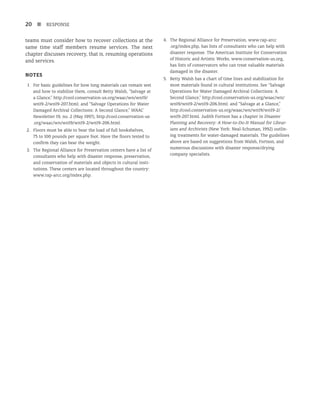 20 n RESPONSE
teams must consider how to recover collections at the
same time staff members resume services. The next
chapter discusses recovery, that is, resuming operations
and services.
Notes
1. For basic guidelines for how long materials can remain wet
and how to stabilize them, consult Betty Walsh, “Salvage at
a Glance,” http://cool.conservation-us.org/waac/wn/wn19/
wn19-2/wn19-207.html; and “Salvage Operations for Water
Damaged Archival Collections: A Second Glance,” WAAC
Newsletter 19, no. 2 (May 1997), http://cool.conservation-us
.org/waac/wn/wn19/wn19-2/wn19-206.html.
2. Floors must be able to bear the load of full bookshelves,
75 to 100 pounds per square foot. Have the floors tested to
confirm they can bear the weight.
3. The Regional Alliance for Preservation centers have a list of
consultants who help with disaster response, preservation,
and conservation of materials and objects in cultural insti-
tutions. These centers are located throughout the country:
www.rap-arcc.org/index.php.
4. The Regional Alliance for Preservation, www.rap-arcc
.org/index.php, has lists of consultants who can help with
disaster response. The American Institute for Conservation
of Historic and Artistic Works, www.conservation-us.org,
has lists of conservators who can treat valuable materials
damaged in the disaster.
5. Betty Walsh has a chart of time lines and stabilization for
most materials found in cultural institutions. See “Salvage
Operations for Water Damaged Archival Collections: A
Second Glance,” http://cool.conservation-us.org/waac/wn/
wn19/wn19-2/wn19-206.html; and “Salvage at a Glance,”
http://cool.conservation-us.org/waac/wn/wn19/wn19-2/
wn19-207.html. Judith Fortson has a chapter in Disaster
Planning and Recovery: A How-to-Do-It Manual for Librar-
ians and Archivists (New York: Neal-Schuman, 1992) outlin-
ing treatments for water-damaged materials. The guidelines
above are based on suggestions from Walsh, Fortson, and
numerous discussions with disaster response/drying
company specialists.
 