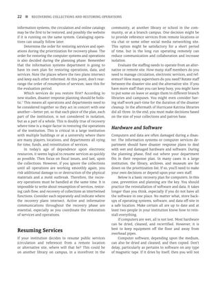 22 n RECOVERING COLLECTIONS AND RESTORING OPERATIONS
information systems, the circulation and online catalogs
may be the first to be restored, and possibly the website
if it is running on the same system. Cataloging opera-
tions can usually follow later.
Determine the order for restoring services and oper-
ations during the prioritization for recovery phase. The
order for restoring the computer systems and operations
is also decided during the planning phase. Remember
that the information systems department is going to
have its own plan for restoring operations, data, and
services. Note the places where the two plans intersect
and keep each other informed. At this point, don’t rear-
range the order of resumption of services; save this for
the evaluation period.
Which services do you restore first? According to
new studies, disaster response planning should be holis-
tic.1
This means all operations and departments need to
be considered together so they act in concert with one
another—better yet, so that each piece of the plan, each
part of the institution, is not considered in isolation,
but as a part of a whole. This is doubly true of recovery
where time is a major factor in restoring the operations
of the institution. This is critical in a large institution
with multiple buildings or at a university where there
are many players, locations, and departments all vying
for time, funds, and reinstitution of services.
In today’s age of dependence upon electronic
resources, it seems logical to resume services as quickly
as possible. Then focus on fiscal issues, and last, upon
the collections. However, if you ignore the collections
until all operations are working smoothly again, you
risk additional damage to or destruction of the physical
materials and a mold outbreak. Therefore, the recov-
ery operations must be handled at the same time. It is
impossible to write about resumption of services, restor-
ing cash flow, and recovery of collections as intertwined
functions. Consider each separately and indicate where
the recovery plans intersect. Active and informative
communications throughout the recovery phase are
essential, especially as you coordinate the restoration
of services and operations.
Resuming Services
If your institution decides to resume public services
(circulation and reference) from a remote location
or alternative site, where will that be? This could be
on another library on campus, in a storefront in the
community, at another library or school in the com-
munity, or at a branch campus. One decision might be
to provide reference services from remote locations or
via chat or some other social media networking site.
This option might be satisfactory for a short period
of time, but in the long run operating remotely can
reduce communication and collaboration and increase
isolation.
Evaluate the staffing needs to operate from an alter-
native or remote site. How many staff members do you
need to manage circulation, electronic services, and ref-
erence? How many supervisors do you need? Rotate staff
between the disaster site and the alternative site. If you
have more staff than you can keep busy, you might have
to put some on leave or assign them to different branch
libraries and campuses. You might even consider hav-
ing staff work part-time for the duration of the disaster
cleanup. In the aftermath of Hurricane Katrina libraries
did all three. In the end, you must make decisions based
on the size of your collections and patron base.
Hardware and Software
Computers and data are often damaged during a disas­
-
ter. The information systems or computer services de-
partment should have disaster response plans to deal
with wet and damaged hardware and software. During
the planning phase, find out where your depart­
ment
fits in their response plan. In many cases in a large
institution, the library, archives, and museum are far
down on the prioritization list. If so, you’ll need to make
your own decisions or depend upon your own staff.
Below is a basic recovery plan for computers. In this
case, prevention and planning are the key. You should
practice the reinstallation of software and data. It takes
longer than you think, especially if you do not have all
the software in one place. No matter what, store back-
ups of operating systems, software, and data off-site in
a safe location. Make certain all are up to date and at
least two people in your institution know how to rein-
stall everything.
If computers are wet, all is not lost. Most hardware
can be dried, cleaned, and recertified. However, it is
best to keep equipment off the floor and away from
overhead pipes.
Computer software, depending upon the medium,
can also be dried and cleaned, and then copied. Don’t
delay, particularly as pertains to software on any type
of magnetic tape. If it dries by itself, then you will not
 