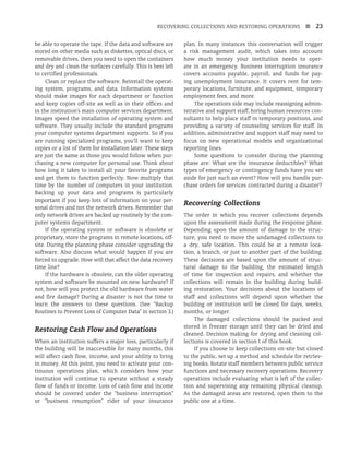 RECOVERING COLLECTIONS AND RESTORING OPERATIONS n 23
be able to operate the tape. If the data and software are
stored on other media such as diskettes, optical discs, or
removable drives, then you need to open the containers
and dry and clean the surfaces carefully. This is best left
to certified professionals.
Clean or replace the software. Reinstall the operat-
ing system, programs, and data. Information systems
should make images for each department or function
and keep copies off-site as well as in their offices and
in the institution’s main computer services department.
Images speed the installation of operating system and
software. They usually include the standard programs
your computer systems department supports. So if you
are running specialized programs, you’ll want to keep
copies or a list of them for installation later. These steps
are just the same as those you would follow when pur-
chasing a new computer for personal use. Think about
how long it takes to install all your favorite programs
and get them to function perfectly. Now multiply that
time by the number of computers in your institution.
Backing up your data and programs is particularly
important if you keep lots of information on your per-
sonal drives and not the network drives. Remember that
only network drives are backed up routinely by the com-
puter systems department.
If the operating system or software is obsolete or
proprietary, store the programs in remote locations, off-
site. During the planning phase consider upgrading the
software. Also discuss what would happen if you are
forced to upgrade. How will that affect the data recovery
time line?
If the hardware is obsolete, can the older operating
system and software be mounted on new hardware? If
not, how will you protect the old hardware from water
and fire damage? During a disaster is not the time to
learn the answers to these questions. (See “Backup
Routines to Prevent Loss of Computer Data” in section 3.)
Restoring Cash Flow and Operations
When an institution suffers a major loss, particularly if
the building will be inaccessible for many months, this
will affect cash flow, income, and your ability to bring
in money. At this point, you need to activate your con-
tinuous operations plan, which considers how your
institution will continue to operate without a steady
flow of funds or income. Loss of cash flow and income
should be covered under the “business interruption”
or “business resumption” rider of your insurance
plan. In many instances this conversation will trigger
a risk management audit, which takes into account
how much money your institution needs to oper-
ate in an emergency. Business interruption insurance
covers accounts payable, payroll, and funds for pay-
ing unemployment insurance. It covers rent for tem-
porary locations, furniture, and equipment, temporary
employment fees, and more.
The operations side may include reassigning admin-
istrative and support staff, hiring human resources con-
sultants to help place staff in temporary positions, and
providing a variety of counseling services for staff. In
addition, administrative and support staff may need to
focus on new operational models and organizational
reporting lines.
Some questions to consider during the planning
phase are: What are the insurance deductibles? What
types of emergency or contingency funds have you set
aside for just such an event? How will you handle pur-
chase orders for services contracted during a disaster?
Recovering Collections
The order in which you recover collections depends
upon the assessment made during the response phase.
Depending upon the amount of damage to the struc-
ture, you need to move the undamaged collections to
a dry, safe location. This could be at a remote loca-
tion, a branch, or just to another part of the building.
These decisions are based upon the amount of struc-
tural damage to the building, the estimated length
of time for inspection and repairs, and whether the
collections will remain in the building during build-
ing restoration. Your decisions about the locations of
staff and collections will depend upon whether the
building or institution will be closed for days, weeks,
months, or longer.
The damaged collections should be packed and
stored in freezer storage until they can be dried and
cleaned. Decision making for drying and cleaning col-
lections is covered in section 1 of this book.
If you choose to keep collections on-site but closed
to the public, set up a method and schedule for retriev-
ing books. Rotate staff members between public service
functions and necessary recovery operations. Recovery
operations include evaluating what is left of the collec-
tion and supervising any remaining physical cleanup.
As the damaged areas are restored, open them to the
public one at a time.
 