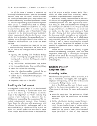 24 n RECOVERING COLLECTIONS AND RESTORING OPERATIONS
Part of this phase of recovery is surveying and
evaluating what remains of the collection. Acquire new
materials using your institution’s mission statement
and collection development policy. Replace lost items
in the collection using established professional criteria.
The insurance adjuster may emphasize replacing items.
Before you do so, consider which lost and damaged
items still fit within the mission statement and collec-
tion development policy. There is no sense replacing
items that are outside the scope of the collection. During
a disaster is not the time to rewrite your institution’s
mission statement and collection development policy.
It is the time to strengthen the damaged collection by
replacing out-of-date materials with new editions and
publications and considering new formats and access
methods.
In addition to recovering the collection, you need
to make the building accessible to the public. Below
are just some of the tasks you need to prioritize and
schedule.
■
■ Repairing the building and structural damage
includes removing any damaged fixtures and fur-
nishings, such as furniture, shelving, desks, carpets,
and curtains.
■
■ Dry, clean, disinfect, and stabilize the HVAC system.
■
■ Dry, clean, and disinfect the fixtures and furnishings.
■
■ Return the fixtures and furnishings.
■
■ Return the collections, making certain all the sur-
faces are dry first to prevent mold infections.
■
■ Confirm that the HVAC system is keeping the envi-
ronment stable.
■
■ Reopen the collections to the public.
Stabilizing the Environment
It is important to keep an eye on the environmental
conditions of the library or archives after water dam-
age has been cleaned up. Make frequent and routine
checks of the temperature and relative humidity. Keep
a record of any fluctuations to document how the
HVAC system is controlling the environment. This im-­
portant documentation supports future insurance
claims should the collections suffer a subsequent mold
infection. Ask the facilities maintenance staff or the
service contractor to examine the HVAC system and
adjust it accordingly to keep the environment stable.
It may require several adjustments to determine that
the HVAC system is working properly again. Filters,
drains, and intake vents should be checked, cleaned,
or replaced to remove any debris lodged within.
After water damage, the collections in the dried-
out and the undamaged parts of the building should be
checked regularly for mold. This is particularly impor-
tant during the first year after the water damage as
the building continues to dry and the trapped moisture
escapes into the air.2
A mold infection can occur even
six months after the excess water is removed. Check
for paint releasing itself from walls, or ceilings, watch
for floor or carpet tiles coming loose, and moist or dis-
torted acoustic ceiling tiles. These are all telltale signs
that moisture is trapped and trying to get out into the
building. If staff or patrons complain about unusual
odors, don’t ignore the reports. This is often a sign that
moisture is trapped under paint or carpets and mold is
growing there.
Simple, no-cost solutions for releasing trapped
moisture are removing ceiling tiles, loose floor and
carpet tiles, and scraping or removing the loose paint
from the walls. When the building structure is com-
pletely dry, then repaint the walls and replace carpets
and ceiling tiles.
Revising Disaster
Response Plans
Evaluating the Plan
After services and operations are back to normal, it is
time to evaluate the recovery plan. This is an opportu-
nity to see if the planning worked, if the best decisions
were made for dealing with the worst.
Look at the efficiency of the plan. Evaluate, review,
and revise the disaster response plan. Here are a series
of questions to ask during the review and evaluation
phase.
■
■ Were the instructions clear and easy to follow?
Assess and adjust the prioritization for recovery
decisions.
■
■ Did the prioritization decisions provide the neces-
sary guidance to recover and replace the collec-
tions? Discuss the effectiveness of predetermining
collections for primary and secondary recovery.
Assess your decisions in regard to the damaged
items, particularly in terms of your collection
 