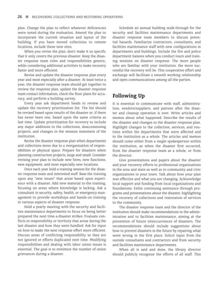 26 n RECOVERING COLLECTIONS AND RESTORING OPERATIONS
plan. Change the plan to reflect whatever deficiencies
were noted during the evaluation. Amend the plan to
incorporate the current situation and layout of the
building. If you have moved collections to remote
locations, include these new sites.
When you revise the plan, don’t make it so specific
that it only covers the previous disaster. Keep the disas-
ter response team roles and responsibilities generic,
while considering additional activities to make recovery
faster and more efficient.
Revise and update the disaster response plan every
year and most especially after a disaster. At least twice a
year, the disaster response team should get together to
review the response plan, update the disaster response
team contact information, check the floor plans for accu-
racy, and perform a building survey.
Every year ask department heads to review and
update the recovery prioritization list. The list should
be revised based upon results of the disaster or, if there
has never been one, based upon the same criteria as
last time. Update prioritization for recovery to include
any major additions to the collections, deaccessioning
projects, and changes in the mission statement of the
institution.
Revise the disaster response plan when departments
and collections move due to a reorganization of respon-
sibilities or physical space. Prepare for disasters when
planning construction projects, large and small. Consider
revising your plan to include new hires, new functions,
new equipment, and most especially new locations.
Once each year hold a training session for the disas-
ter response team and interested staff. Base the training
upon any “new issues” that arose based upon experi-
ence with a disaster. Add new material to the training,
focusing on areas where knowledge is lacking. Ask a
consultant in security, safety, health, or emergency man-
agement to provide workshops and hands-on training
in various aspects of disaster response.
Hold a yearly meeting with the security and facili-
ties maintenance departments to focus on being better
prepared the next time a disaster strikes. Evaluate con-
flicts in responsibility or territory that arose during the
last disaster and how they were handled. Ask for input
on how to make the next response effort more efficient.
Discuss areas of conflicting responsibility so they are
not ignored or efforts duplicated next time. Modifying
responsibilities and dealing with labor union issues is
essential. The goal is to minimize the number of union
grievances during a disaster.
Schedule an annual building walk-through for the
security and facilities maintenance departments and
disaster response team members to discuss poten-
tial hazards. Familiarize contractors, consultants, and
facilities maintenance staff with new configurations in
departments and buildings. Include the fire and police
department liaisons when you conduct tours and train-
ing sessions on disaster response. The more people
who are familiar with your institution, the more suc-
cessful the recovery will be. This cooperative effort and
exchange will facilitate a smooth working relationship
and open communications among all the parties.
Following Up
It is essential to communicate with staff, administra-
tion, vendors/suppliers, and patrons after the disas-
ter and cleanup operation is over. Write articles and
memos about what happened. Describe the results of
the disaster and changes to the disaster response plan.
Highlight changes to the collection, services, and rou-
tines within the departments that were affected and
to the institution as a whole. The articles and memos
should come either from a single spokesperson within
the institution, as when the disaster first occurred,
from the disaster response team as a whole, or from
the director.
Give presentations and papers about the disaster
and your recovery efforts to professional organizations
in the area and state as well as to community and civic
organizations in your town. Talk about how your plan
was effective and what you are changing. Acknowledge
local support and funding from local organizations and
foundations. Enlist continuing assistance through pro-
grams and presentations about the disaster, highlighting
the recovery of collections and restoration of services
to the community.
The disaster response team and the director of the
institution should make recommendations to the admin-
istration and to facilities maintenance, aiming at the
prevention of future (re)occurrences of disasters. The
recommendations should include suggestions about
how to prevent disasters in the future by repairing what
went wrong in the first place. Solicit input from the
outside consultants and contractors and from security
and facilities maintenance departments.
When all is said and done, the library director
should publicly recognize the efforts of all staff. This
 