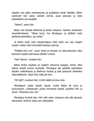 sitasten sen pään ranteeseensa ja pudottaen kerän lattialle. Sitten
sammutti hän valon, kohotti verhot, avasi akkunan ja nosti
peitekäärön sen laudalle.
"Valmis", sanoi hän.
Bates veti kintaat käteensä ja tarttui köyteen. Rodney sovittautui
istuinsilmukkaan. "Olkaa hyvä, hra Montague, ja pitäkää noita
peitteitä paikoillaan, jos voitte."
Ja Bates avasi osan köysikimppua sekä sitasi sen ison kaapin
ympäri voiden siten keventää Rodneyn painoa.
"Pitäkää kiini nyt", sanoi tämä ja kiiveten yli akkunalaudan alkoi
käsiensä nojasta painautua köyden varaan.
"Nyt! Valmis", kuiskasi hän.
Bates tarttui köyteen ja nojaten polvensa kaappia vasten alkoi
laskea köyttä tuuma tuumalta. Montague piti peitettä paikoillaan
köyden notkelmassa ja Rodneyn hartiat ja pää painuivat vähitellen
näkymättömiin. Käsin hän vielä piti kiini.
"All right", kuiskasi hän, irroitti kädet ja luisui alas.
Montaguen sydän tykytti rajusti, mutta Bates oli tyyni ja
touhuissaan. Laskettuaan useita kierroksia köyttä, pysähtyi hän ja
sanoi: "Katsokaa ulos nyt."
Montague kurkisti alas. Hän näki valon virtaavan ulos alla olevasta
akkunasta. Rodney seisoi sen ylälaudalla.
 
