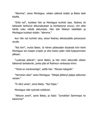 "Alemma", sanoi Montague, vetäen päänsä sisään ja Bates laski
köyttä.
"Entä nyt", kuiskasi hän ja Montague kurkisti taas. Rodney oli
taitavasti tarttunut akkunalautaan ja kiertäytynyt sivuun, niin ettei
häntä voitu nähdä akkunasta. Hän teki liikkeen kädellään ja
Montague kuiskasi sisään: "alemma."
Kun hän nyt kurkisti ulos, seisoi Rodney akkulaudalla painautuen
sivulle.
"Nyt kiini", mutisi Bates. Ja hänen pitäessään köydestä kiini kierti
Montague sen kaapin ympäri ja sitoi toisen pään vielä kylpyammeen
jalkaan.
"Luulenpa pitävän", sanoi Bates; ja hän meni akkunalle ottaen
käteensä lankakerän, jonka pää oli Rodneyn ranteessa kiinni.
"Tämä on merkinantaja", selitti hän. "Morsen telegrafi."
"Herranen aika!" sanoi Montague. "Ettepä jättänyt paljoa sattuman
varaan."
"Ei ollut varaa", sanoi Bates. "Nyt hiljaa."
Montague näki nyöristä nyittävän.
"Akkuna avoin", sanoi Bates; ja lisäsi: "Jumaliste! Saimmepa ne
käsiimme!"
 