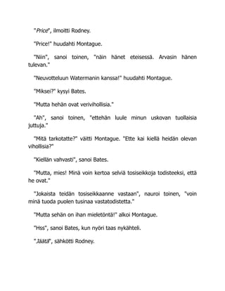 "Price", ilmoitti Rodney.
"Price!" huudahti Montague.
"Niin", sanoi toinen, "näin hänet eteisessä. Arvasin hänen
tulevan."
"Neuvotteluun Watermanin kanssa!" huudahti Montague.
"Miksei?" kysyi Bates.
"Mutta hehän ovat verivihollisia."
"Ah", sanoi toinen, "ettehän luule minun uskovan tuollaisia
juttuja."
"Mitä tarkotatte?" väitti Montague. "Ette kai kiellä heidän olevan
vihollisia?"
"Kiellän vahvasti", sanoi Bates.
"Mutta, mies! Minä voin kertoa selviä tosiseikkoja todisteeksi, että
he ovat."
"Jokaista teidän tosiseikkaanne vastaan", nauroi toinen, "voin
minä tuoda puolen tusinaa vastatodistetta."
"Mutta sehän on ihan mieletöntä!" alkoi Montague.
"Hss", sanoi Bates, kun nyöri taas nykähteli.
"Jäätä", sähkötti Rodney.
 