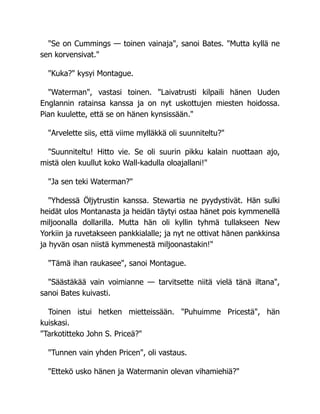 "Se on Cummings — toinen vainaja", sanoi Bates. "Mutta kyllä ne
sen korvensivat."
"Kuka?" kysyi Montague.
"Waterman", vastasi toinen. "Laivatrusti kilpaili hänen Uuden
Englannin ratainsa kanssa ja on nyt uskottujen miesten hoidossa.
Pian kuulette, että se on hänen kynsissään."
"Arvelette siis, että viime mylläkkä oli suunniteltu?"
"Suunniteltu! Hitto vie. Se oli suurin pikku kalain nuottaan ajo,
mistä olen kuullut koko Wall-kadulla oloajallani!"
"Ja sen teki Waterman?"
"Yhdessä Öljytrustin kanssa. Stewartia ne pyydystivät. Hän sulki
heidät ulos Montanasta ja heidän täytyi ostaa hänet pois kymmenellä
miljoonalla dollarilla. Mutta hän oli kyllin tyhmä tullakseen New
Yorkiin ja ruvetakseen pankkialalle; ja nyt ne ottivat hänen pankkinsa
ja hyvän osan niistä kymmenestä miljoonastakin!"
"Tämä ihan raukasee", sanoi Montague.
"Säästäkää vain voimianne — tarvitsette niitä vielä tänä iltana",
sanoi Bates kuivasti.
Toinen istui hetken mietteissään. "Puhuimme Pricestä", hän
kuiskasi.
"Tarkotitteko John S. Priceä?"
"Tunnen vain yhden Pricen", oli vastaus.
"Ettekö usko hänen ja Watermanin olevan vihamiehiä?"
 