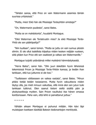 "Tahdon sanoa, että Price on vain Watermanin asiamies tämän
suurissa yrityksissä."
"Mutta, mies! Eikö hän ole Missisippi Teräsyhtiön omistaja?"
"On, Watermanin puolesta", sanoi Bates.
"Mutta se on mahdotonta", huudahti Montague.
"Eikö Waterman ole Terästrustin mies? Ja eikö Missisippi Teräs-
Yhtiö ole sen pääkilpailija?"
"Niin luullaan", sanoi toinen. "Mutta se juttu on vain sumua yleisön
silmiin. Ei ole ollut todellista kilpailua niiden kesken neljään vuoteen,
siitä pitäen kun Price otti sen osakkeet ja valtasi sen Watermanille."
Montague tuijotti ystäväänsä miltei mykkänä hämmästyksestä.
"Herra Bates", sanoi hän. "Olin juuri äskettäin hyvin läheisissä
tekemisissä Pricen ja Missisippi Teräs-Yhtiön kanssa; ja tiedän ihan
tarkkaan, että tuo juttunne ei ole tosi."
"Tuollaiseen väitteeseen on vaikea vastata", sanoi Bates. "Minun
pitäisi tietää teidän tosiasianne. Mutta hyvin vakuuttavia niiden
täytyy olla, jos mieli minuun vaikuttaa, sillä minä olen sen jutun tuiki
tarkkaan tutkinut. Olen saanut tietoni sieltä sisältä päin ja
yksityisseikkoja myöten. Sain Pricen naulituksi itse hänen omassa
konttorissaan. Paha vain, että lehti ei painattanut juttua."
* * * * *
Vähään aikaan Montague ei puhunut mitään. Hän kävi läpi
muistojaan koettaen käsittää Batesin tiedonantojen merkitystä.
 