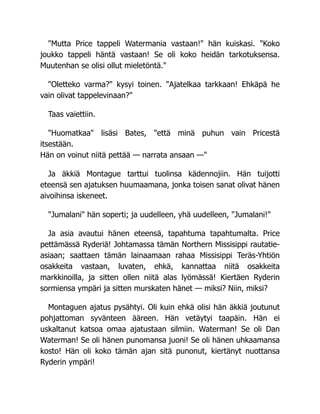 "Mutta Price tappeli Watermania vastaan!" hän kuiskasi. "Koko
joukko tappeli häntä vastaan! Se oli koko heidän tarkotuksensa.
Muutenhan se olisi ollut mieletöntä."
"Oletteko varma?" kysyi toinen. "Ajatelkaa tarkkaan! Ehkäpä he
vain olivat tappelevinaan?"
Taas vaiettiin.
"Huomatkaa" lisäsi Bates, "että minä puhun vain Pricestä
itsestään.
Hän on voinut niitä pettää — narrata ansaan —"
Ja äkkiä Montague tarttui tuolinsa kädennojiin. Hän tuijotti
eteensä sen ajatuksen huumaamana, jonka toisen sanat olivat hänen
aivoihinsa iskeneet.
"Jumalani" hän soperti; ja uudelleen, yhä uudelleen, "Jumalani!"
Ja asia avautui hänen eteensä, tapahtuma tapahtumalta. Price
pettämässä Ryderiä! Johtamassa tämän Northern Missisippi rautatie-
asiaan; saattaen tämän lainaamaan rahaa Missisippi Teräs-Yhtiön
osakkeita vastaan, luvaten, ehkä, kannattaa niitä osakkeita
markkinoilla, ja sitten ollen niitä alas lyömässä! Kiertäen Ryderin
sormiensa ympäri ja sitten murskaten hänet — miksi? Niin, miksi?
Montaguen ajatus pysähtyi. Oli kuin ehkä olisi hän äkkiä joutunut
pohjattoman syvänteen ääreen. Hän vetäytyi taapäin. Hän ei
uskaltanut katsoa omaa ajatustaan silmiin. Waterman! Se oli Dan
Waterman! Se oli hänen punomansa juoni! Se oli hänen uhkaamansa
kosto! Hän oli koko tämän ajan sitä punonut, kiertänyt nuottansa
Ryderin ympäri!
 