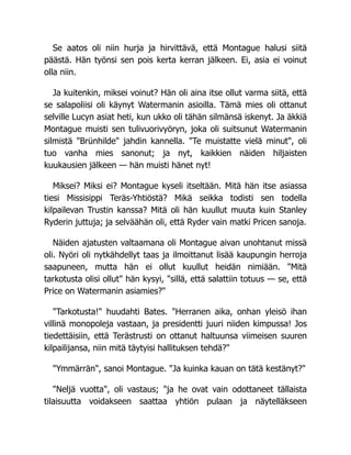 Se aatos oli niin hurja ja hirvittävä, että Montague halusi siitä
päästä. Hän työnsi sen pois kerta kerran jälkeen. Ei, asia ei voinut
olla niin.
Ja kuitenkin, miksei voinut? Hän oli aina itse ollut varma siitä, että
se salapoliisi oli käynyt Watermanin asioilla. Tämä mies oli ottanut
selville Lucyn asiat heti, kun ukko oli tähän silmänsä iskenyt. Ja äkkiä
Montague muisti sen tulivuorivyöryn, joka oli suitsunut Watermanin
silmistä "Brünhilde" jahdin kannella. "Te muistatte vielä minut", oli
tuo vanha mies sanonut; ja nyt, kaikkien näiden hiljaisten
kuukausien jälkeen — hän muisti hänet nyt!
Miksei? Miksi ei? Montague kyseli itseltään. Mitä hän itse asiassa
tiesi Missisippi Teräs-Yhtiöstä? Mikä seikka todisti sen todella
kilpailevan Trustin kanssa? Mitä oli hän kuullut muuta kuin Stanley
Ryderin juttuja; ja selväähän oli, että Ryder vain matki Pricen sanoja.
Näiden ajatusten valtaamana oli Montague aivan unohtanut missä
oli. Nyöri oli nytkähdellyt taas ja ilmoittanut lisää kaupungin herroja
saapuneen, mutta hän ei ollut kuullut heidän nimiään. "Mitä
tarkotusta olisi ollut" hän kysyi, "sillä, että salattiin totuus — se, että
Price on Watermanin asiamies?"
"Tarkotusta!" huudahti Bates. "Herranen aika, onhan yleisö ihan
villinä monopoleja vastaan, ja presidentti juuri niiden kimpussa! Jos
tiedettäisiin, että Terästrusti on ottanut haltuunsa viimeisen suuren
kilpailijansa, niin mitä täytyisi hallituksen tehdä?"
"Ymmärrän", sanoi Montague. "Ja kuinka kauan on tätä kestänyt?"
"Neljä vuotta", oli vastaus; "ja he ovat vain odottaneet tällaista
tilaisuutta voidakseen saattaa yhtiön pulaan ja näytelläkseen
 