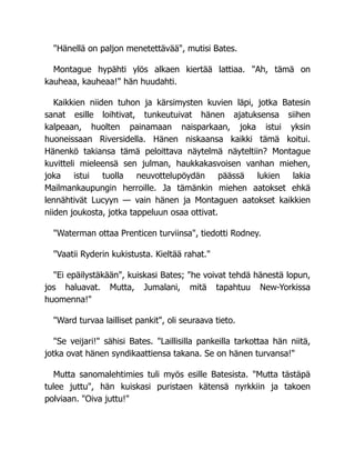 "Hänellä on paljon menetettävää", mutisi Bates.
Montague hypähti ylös alkaen kiertää lattiaa. "Ah, tämä on
kauheaa, kauheaa!" hän huudahti.
Kaikkien niiden tuhon ja kärsimysten kuvien läpi, jotka Batesin
sanat esille loihtivat, tunkeutuivat hänen ajatuksensa siihen
kalpeaan, huolten painamaan naisparkaan, joka istui yksin
huoneissaan Riversidella. Hänen niskaansa kaikki tämä koitui.
Hänenkö takiansa tämä peloittava näytelmä näyteltiin? Montague
kuvitteli mieleensä sen julman, haukkakasvoisen vanhan miehen,
joka istui tuolla neuvottelupöydän päässä lukien lakia
Mailmankaupungin herroille. Ja tämänkin miehen aatokset ehkä
lennähtivät Lucyyn — vain hänen ja Montaguen aatokset kaikkien
niiden joukosta, jotka tappeluun osaa ottivat.
"Waterman ottaa Prenticen turviinsa", tiedotti Rodney.
"Vaatii Ryderin kukistusta. Kieltää rahat."
"Ei epäilystäkään", kuiskasi Bates; "he voivat tehdä hänestä lopun,
jos haluavat. Mutta, Jumalani, mitä tapahtuu New-Yorkissa
huomenna!"
"Ward turvaa lailliset pankit", oli seuraava tieto.
"Se veijari!" sähisi Bates. "Laillisilla pankeilla tarkottaa hän niitä,
jotka ovat hänen syndikaattiensa takana. Se on hänen turvansa!"
Mutta sanomalehtimies tuli myös esille Batesista. "Mutta tästäpä
tulee juttu", hän kuiskasi puristaen kätensä nyrkkiin ja takoen
polviaan. "Oiva juttu!"
 