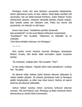 Montague muisti vain osan Rodneyn seuraavista tiedotuksista;
hänen ajatustensa kuohu oli liian valtava. Mutta Bates selvitteli yhä
sanomiaan; hän sai tietää kenraali Prenticen, yhden Gotham Trustin
johtokunnan jäsenen, uhkaavan äänestää jokaista yritystä vastaan,
joka tarkotti sulkea sen laitoksen ovet. Mutta kun kerran sitä
pyydystivät, niin tekevät ne siitä lopun.
Kuului myös lause: "hyödyllinen paniikki, Roosevelt,
katu-presidentti!" Ja hän kuuli Batesin kiihtyneet muistutukset:
"Kuuletteko?" hän huudahti. "Waterman on liikkeellä! Se on
rohkeata!
Tänä iltana tehdään historiaa, hra Montague."
* * * * *
Noin puolen tunnin kuluttua huomasi Montague seisoessaan
Batesin rinnalla, että tämän kättä temmattiin rajusti muutamia
kertoja.
"Se merkitsee: vetäkää ylös!" hän huudahti. "Pian!"
Ja hän tarttui köyteen. "Käykää siihen koko painollanne", kuiskasi
hän. "Se pitää."
He alkoivat vetää. Rodney auttoi tarttuen akkunan ylälautaan ja
vetäen itseään ylöspäin. Oli ankaran jännityksen hetki ja Montague
pidätti hengitystään; ja sitten taas köysi keveni. Rodney oli saanut
polvensa ala-akkunan ylälaudalle.
Jonkun hetken kuluttua hänen sormensa tarttuivat akkunan
reunaan. Hän ponnistautui ylös, Montague ja Bates tarttuivat hänen
käsivarsiinsa ja vetivät hänet huoneeseen.
 