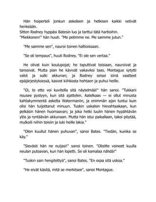 Hän hoiperteli jonkun askeleen ja hetkisen kaikki vetivät
henkeään.
Sitten Rodney hyppäsi Batesin luo ja tarttui tätä hartioihin.
"Miekkonen!" hän huuti. "Me petimme ne. Me saimme jutun."
"Me saimme sen", nauroi toinen haltioissaan.
"Se oli tempaus", huuti Rodney. "Ei ole sen vertaa."
He olivat kuin koulupojat; he taputtivat toisiaan, nauroivat ja
tanssivat. Mutta pian he kävivät vakaviksi taas. Montague sytytti
valot ja sulki akkunan; ja Rodney seisoi siinä vaatteet
epäjärjestyksessä, kasvot kiihkosta hohtaen ja puhui heille.
"Oi, te ette voi kuvitella sitä näytelmää!" hän sanoi. "Tukkani
nousee pystyyn, kun sitä ajattelen. Aatelkaas — ei ollut minusta
kahtakymmentä askelta Watermaniin, ja enimmän ajan tuntui kuin
olisi hän tuijottanut minuun. Tuskin uskalsin hievahtaakaan, kun
pelkäsin hänen huomaavan; ja joka hetki luulin hänen hypähtävän
ylös ja ryntäävän akkunaan. Mutta hän istui paikallaan, takoi pöytää,
mulkoili niihin toisiin ja luki heille lakia."
"Olen kuullut hänen puhuvan", sanoi Bates. "Tiedän, kuinka se
käy."
"Sievästi hän ne nuijasi!" sanoi toinen. "Olisitte voineet kuulla
neulan putoavan, kun hän lopetti. Se oli kamalaa nähdä!"
"Tuskin sain hengitettyä", sanoi Bates. "En osaa sitä uskoa."
"He eivät käsitä, mitä se merkitsee", sanoi Montague.
 