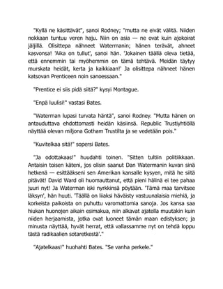 "Kyllä ne käsittävät", sanoi Rodney; "mutta ne eivät välitä. Niiden
nokkaan tuntuu veren haju. Niin on asia — ne ovat kuin ajokoirat
jäljillä. Olisittepa nähneet Watermanin; hänen terävät, ahneet
kasvonsa! 'Aika on tullut', sanoi hän. 'Jokainen täällä oleva tietää,
että ennemmin tai myöhemmin on tämä tehtävä. Meidän täytyy
murskata heidät, kerta ja kaikkiaan!' Ja olisittepa nähneet hänen
katsovan Prenticeen noin sanoessaan."
"Prentice ei siis pidä siitä?" kysyi Montague.
"Enpä luulisi!" vastasi Bates.
"Waterman lupasi turvata häntä", sanoi Rodney. "Mutta hänen on
antauduttava ehdottomasti heidän käsiinsä. Republic Trustiyhtiöllä
näyttää olevan miljona Gotham Trustilta ja se vedetään pois."
"Kuvitelkaa sitä!" sopersi Bates.
"Ja odottakaas!" huudahti toinen. "Sitten tultiin politiikkaan.
Antaisin toisen käteni, jos olisin saanut Dan Watermanin kuvan sinä
hetkenä — esittääkseni sen Amerikan kansalle kysyen, mitä he siitä
pitävät! David Ward oli huomauttanut, että pieni hälinä ei tee pahaa
juuri nyt! Ja Waterman iski nyrkkinsä pöytään. 'Tämä maa tarvitsee
läksyn', hän huuti. 'Täällä on liiaksi häväisty vastuunalaisia miehiä, ja
korkeista paikoista on puhuttu varomattomia sanoja. Jos kansa saa
hiukan huonojen aikain esimakua, niin alkavat ajatella muutakin kuin
niiden herjaamista, jotka ovat luoneet tämän maan edistyksen; ja
minusta näyttää, hyvät herrat, että vallassamme nyt on tehdä loppu
tästä radikaalien sotaretkestä'."
"Ajatelkaas!" huohahti Bates. "Se vanha perkele."
 