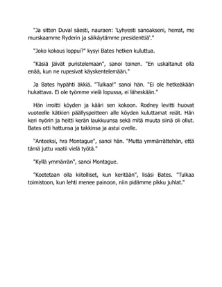 "Ja sitten Duval säesti, nauraen: 'Lyhyesti sanoakseni, herrat, me
murskaamme Ryderin ja säikäytämme presidenttiä'."
"Joko kokous loppui?" kysyi Bates hetken kuluttua.
"Käsiä jäivät puristelemaan", sanoi toinen. "En uskaltanut olla
enää, kun ne rupesivat käyskentelemään."
Ja Bates hypähti äkkiä. "Tulkaa!" sanoi hän. "Ei ole hetkeäkään
hukattava. Ei ole työmme vielä lopussa, ei läheskään."
Hän irroitti köyden ja kääri sen kokoon. Rodney levitti huovat
vuoteelle kätkien päällyspeitteen alle köyden kuluttamat reiät. Hän
keri nyörin ja heitti kerän laukkuunsa sekä mitä muuta siinä oli ollut.
Bates otti hattunsa ja takkinsa ja astui ovelle.
"Anteeksi, hra Montague", sanoi hän. "Mutta ymmärrättehän, että
tämä juttu vaatii vielä työtä."
"Kyllä ymmärrän", sanoi Montague.
"Koetetaan olla kiitolliset, kun keritään", lisäsi Bates. "Tulkaa
toimistoon, kun lehti menee painoon, niin pidämme pikku juhlat."
 