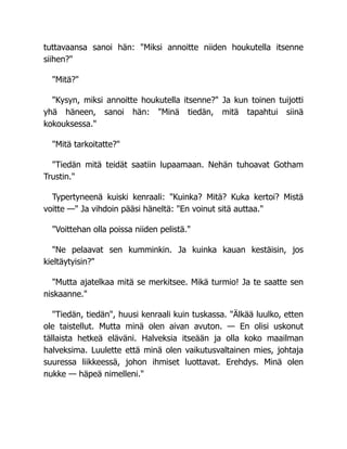 tuttavaansa sanoi hän: "Miksi annoitte niiden houkutella itsenne
siihen?"
"Mitä?"
"Kysyn, miksi annoitte houkutella itsenne?" Ja kun toinen tuijotti
yhä häneen, sanoi hän: "Minä tiedän, mitä tapahtui siinä
kokouksessa."
"Mitä tarkoitatte?"
"Tiedän mitä teidät saatiin lupaamaan. Nehän tuhoavat Gotham
Trustin."
Typertyneenä kuiski kenraali: "Kuinka? Mitä? Kuka kertoi? Mistä
voitte —" Ja vihdoin pääsi häneltä: "En voinut sitä auttaa."
"Voittehan olla poissa niiden pelistä."
"Ne pelaavat sen kumminkin. Ja kuinka kauan kestäisin, jos
kieltäytyisin?"
"Mutta ajatelkaa mitä se merkitsee. Mikä turmio! Ja te saatte sen
niskaanne."
"Tiedän, tiedän", huusi kenraali kuin tuskassa. "Älkää luulko, etten
ole taistellut. Mutta minä olen aivan avuton. — En olisi uskonut
tällaista hetkeä eläväni. Halveksia itseään ja olla koko maailman
halveksima. Luulette että minä olen vaikutusvaltainen mies, johtaja
suuressa liikkeessä, johon ihmiset luottavat. Erehdys. Minä olen
nukke — häpeä nimelleni."
 