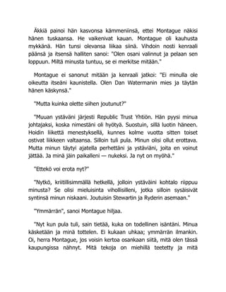 Äkkiä painoi hän kasvonsa kämmeniinsä, ettei Montague näkisi
hänen tuskaansa. He vaikenivat kauan. Montague oli kauhusta
mykkänä. Hän tunsi olevansa liikaa siinä. Vihdoin nosti kenraali
päänsä ja itsensä halliten sanoi: "Olen osani valinnut ja pelaan sen
loppuun. Miltä minusta tuntuu, se ei merkitse mitään."
Montague ei sanonut mitään ja kenraali jatkoi: "Ei minulla ole
oikeutta itseäni kaunistella. Olen Dan Watermanin mies ja täytän
hänen käskynsä."
"Mutta kuinka olette siihen joutunut?"
"Muuan ystäväni järjesti Republic Trust Yhtiön. Hän pyysi minua
johtajaksi, koska nimestäni oli hyötyä. Suostuin, sillä luotin häneen.
Hoidin liikettä menestyksellä, kunnes kolme vuotta sitten toiset
ostivat liikkeen valtaansa. Silloin tuli pula. Minun olisi ollut erottava.
Mutta minun täytyi ajatella perhettäni ja ystäviäni, joita en voinut
jättää. Ja minä jäin paikalleni — nukeksi. Ja nyt on myöhä."
"Ettekö voi erota nyt?"
"Nytkö, kriitillisimmällä hetkellä, jolloin ystäväini kohtalo riippuu
minusta? Se olisi mieluisinta vihollisilleni, jotka silloin sysäisivät
syntinsä minun niskaani. Joutuisin Stewartin ja Ryderin asemaan."
"Ymmärrän", sanoi Montague hiljaa.
"Nyt kun pula tuli, sain tietää, kuka on todellinen isäntäni. Minua
käsketään ja minä tottelen. Ei kukaan uhkaa; ymmärrän ilmankin.
Oi, herra Montague, jos voisin kertoa osankaan siitä, mitä olen tässä
kaupungissa nähnyt. Mitä tekoja on miehillä teetetty ja mitä
 