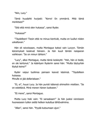 "Niin, Lucy."
Tämä huudahti hurjasti: "Kerro! En ymmärrä. Mitä tämä
merkitsee?"
"Sitä että minä olen hukassa", sanoi Ryder.
"Hukassa?"
"Täydelleen! Tiesin että ne minua kiertivät, mutta en luullut niiden
uskaltavan."
Hän oli raivoissaan, mutta Montague katsoi vain Lucyyn. Tämän
kärsimykset koskivat häneen. Ja hän kuuli tämän naisparan
voihkivan: "Se on minun tähteni."
"Lucy", alkoi Montague, mutta tämä keskeytti: "Hsh, hän ei tiedä;
en ole kertonut." Ja kääntyen Ryderiin sanoi hän: "Mutta täytyyhän
löytyä keino?"
Ryder vaipui tuoliinsa painaen kasvot käsiinsä. "Täydelleen
hukassa.
Minulle ei jää dollariakaan."
"Ei, ei", huusi Lucy. Ja hän puristi kätensä ohimoihin miettien. "Se
on estettävä. Minä menen hänen luokseen."
"Et mene", sanoi Montague.
Mutta Lucy hoki vain: "Ei sanaakaan!" Ja hän juoksi viereiseen
huoneeseen tullen sieltä hetken kuluttua lähtövalmiina.
"Allan", sanoi hän. "Pyydä kutsumaan ajuri."
 