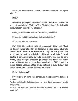 "Mikäs on?" huudahti hän. Ja lisäsi samassa kuiskaten: "Ne myivät
minut."
"Mitä?"
"Leikkasivat jutun pois. Kas tässä!" Ja hän näytti korehtuuriliuskan,
jossa oli suuri otsake: "Gotham Trust Yhtiö tuhotaan." Ja sinikynällä
oli reunukseen merkitty: "Ei julkaista."
Montague osasi tuskin vastata. "Kertokaa", sanoi hän.
"Ei siinä ole mitään kertomista. Eivät vain julkaise."
"Mutta miksette vie muuanne?"
"Myöhäistä. Ne lurjukset eivät edes sanoneet." Hän kiroili. "Puoli
11 ilmoitin vastaavalle. Hän oli ihastunut ja käski panna etusivulle
suurella otsakkeella. Ja me kävimme Rodneyn kanssa työhön. Hän
selosti asian ja minä panin kehyksen. Hitto vie, se oli juttu! Ja se oli
ladottu ja korehtuuri luettu ja vasta tunti sitten, kun sivut jo olivat
valmiit, tulee Hodges, omistajia, ja sanoo: Mitä tämä on? Menee
sitten vastaavan luo ja ne melkein tappelivat. — Tätä ei paineta,
sanoo Hodges. Vastaava uhkaa erota, mutta se ei auta. Ja juuri sain
tämän korehtuurin. Lehti on painossa ilman sitä."
"Mutta mikä on syy?"
"Syy? Hodges on kiero. Hän sanoo: Jos me painatamme tämän, ei
Gotham
Trustin johtokunta kokoonnukaan ja sen tuho pannaan meidän
syyksemme.
— Tuo on tekosyy; mehän voimme todistaa, että se kokous
pidettiin."
 