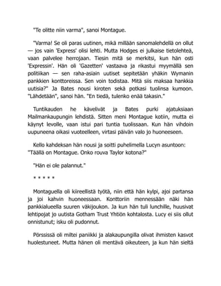 "Te olitte niin varma", sanoi Montague.
"Varma! Se oli paras uutinen, mikä millään sanomalehdellä on ollut
— jos vain 'Express' olisi lehti. Mutta Hodges ei julkaise tietolehteä,
vaan palvelee herrojaan. Tiesin mitä se merkitsi, kun hän osti
'Expressin'. Hän oli 'Gazetten' vastaava ja rikastui myymällä sen
politiikan — sen raha-asiain uutiset sepitetään yhäkin Wymanin
pankkien konttoreissa. Sen voin todistaa. Mitä siis maksaa hankkia
uutisia?" Ja Bates nousi kiroten sekä potkasi tuolinsa kumoon.
"Lähdetään", sanoi hän. "En tiedä, tulenko enää takasin."
Tuntikauden he kävelivät ja Bates purki ajatuksiaan
Mailmankaupungin lehdistä. Sitten meni Montague kotiin, mutta ei
käynyt levolle, vaan istui pari tuntia tuolissaan. Kun hän vihdoin
uupuneena oikasi vuoteelleen, virtasi päivän valo jo huoneeseen.
Kello kahdeksan hän nousi ja soitti puhelimella Lucyn asuntoon:
"Täällä on Montague. Onko rouva Taylor kotona?"
"Hän ei ole palannut."
* * * * *
Montaguella oli kiireellistä työtä, niin että hän kylpi, ajoi partansa
ja joi kahvin huoneessaan. Konttoriin mennessään näki hän
pankkialueella suuren väkijoukon. Ja kun hän tuli lunchille, huusivat
lehtipojat jo uutista Gotham Trust Yhtiön kohtalosta. Lucy ei siis ollut
onnistunut; isku oli pudonnut.
Pörssissä oli miltei paniikki ja alakaupungilla olivat ihmisten kasvot
huolestuneet. Mutta hänen oli mentävä oikeuteen, ja kun hän sieltä
 