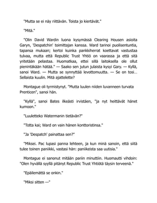 "Mutta se ei näy riittävän. Toista jo kiertävät."
"Mitä."
"Olin David Wardin luona kysymässä Clearing Housen asioita
Garyn, 'Despatchin' toimittajan kanssa. Ward tarinoi puolisentuntia,
tapansa mukaan; kertoi kuinka pankkiherrat koettavat vastustaa
tulvaa, mutta että Republic Trust Yhtiö on vaarassa ja että sitä
yritetään pelastaa. Huomatkaa, ettei sillä laitoksella ole ollut
pienintäkään hätää." — Saako sen jutun julaista kysyi Gary. — Kyllä,
sanoi Ward. — Mutta se synnyttää levottomuutta. — Se on tosi…
Sellaista kuulin. Mitä ajattelette?
Montague oli tyrmistynyt. "Mutta luulen niiden luvanneen turvata
Prenticen", sanoi hän.
"Kyllä", sanoi Bates ilkeästi irvistäen, "ja nyt heittävät hänet
kumoon."
"Luuletteko Watermanin tietävän?"
"Totta kai; Ward on vain hänen konttoristinsa."
"Ja 'Despatch' painattaa sen?"
"Miksei. Pac lupasi panna lehteen, ja kun minä sanoin, että siitä
tulee toinen paniikki, vastasi hän: paniikeista saa uutisia."
Montague ei sanonut mitään pariin minuttiin. Huomautti vihdoin:
"Olen hyvällä syyllä pitänyt Republic Trust Yhtiötä täysin terveenä."
"Epäilemättä se onkin."
"Miksi sitten —"
 