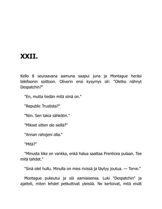 XXII.
Kello 8 seuraavana aamuna saapui juna ja Montague heräsi
telefoonin soittoon. Oliverin ensi kysymys oli: "Oletko nähnyt
Despatchin?"
"En, mutta tiedän mitä siinä on."
"Republic Trustista?"
"Niin. Sen takia sähkötin."
"Mikset sitten ole siellä?"
"Annan rahojeni olla."
"Mitä?"
"Minusta liike on vankka, enkä halua saattaa Prenticea pulaan. Tee
mitä tahdot."
"Sinä olet hullu. Minulla on mies rivissä ja täytyy joutua. — Terve."
Montague pukeutui ja söi aamiaisensa. Luki "Despatchin" ja
ajatteli, miten lehdet petkuttivat yleisöä. Ne kertoivat, mitä eivät
 