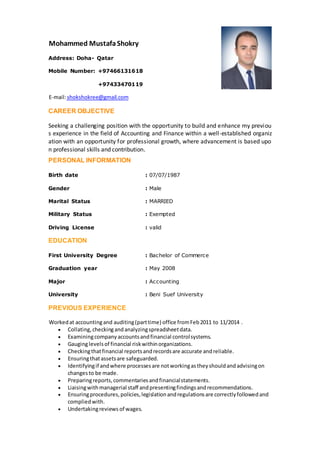 Mohammed MustafaShokry
Address: Doha- Qatar
Mobile Number: +97466131618
+97433470119
shokshokree@gmail.commail:-E
CAREER OBJECTIVE
Seeking a challenging position with the opportunity to build and enhance my previou
s experience in the field of Accounting and Finance within a well-established organiz
ation with an opportunity for professional growth, where advancement is based upo
n professional skills and contribution.
PERSONAL INFORMATION
Birth date : 07/07/1987
Gender : Male
Marital Status : MARRIED
Military Status : Exempted
Driving License : valid
EDUCATION
First University Degree : Bachelor of Commerce
Graduation year : May 2008
Major : Accounting
University : Beni Suef University
PREVIOUS EXPERIENCE
Workedat accountingand auditing(parttime) office fromFeb2011 to 11/2014 .
 Collating,checkingandanalyzingspreadsheetdata.
 Examiningcompanyaccountsandfinancial controlsystems.
 Gauginglevelsof financial riskwithinorganizations.
 Checkingthatfinancial reportsandrecordsare accurate andreliable.
 Ensuringthatassetsare safeguarded.
 Identifyingif andwhere processesare notworkingastheyshouldandadvisingon
changesto be made.
 Preparingreports,commentariesandfinancialstatements.
 Liaisingwithmanagerial staff andpresentingfindingsandrecommendations.
 Ensuringprocedures,policies,legislationandregulationsare correctlyfollowedand
compliedwith.
 Undertakingreviews of wages.
 