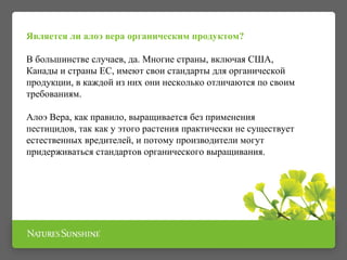 Является ли алоэ вера органическим продуктом?
В большинстве случаев, да. Многие страны, включая США,
Канады и страны ЕС, имеют свои стандарты для органической
продукции, в каждой из них они несколько отличаются по своим
требованиям.
Алоэ Вера, как правило, выращивается без применения
пестицидов, так как у этого растения практически не существует
естественных вредителей, и потому производители могут
придерживаться стандартов органического выращивания.
 