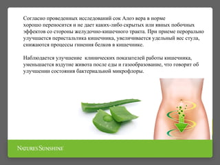 Согласно проведенных исследований сок Алоэ вера в норме
хорошо переносится и не дает каких-либо скрытых или явных побочных
эффектов со стороны желудочно-кишечного тракта. При приеме перорально
улучшается перистальтика кишечника, увеличивается удельный вес стула,
снижаются процессы гниения белков в кишечнике.
Наблюдается улучшение клинических показателей работы кишечника,
уменьшается вздутие живота после еды и газообразование, что говорит об
улучшении состояния бактериальной микрофлоры.
 
