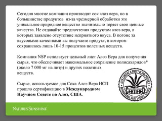 Сегодня многие компании производят сок алоэ вера, но в
большинстве продуктов из-за чрезмерной обработки это
уникальное природное вещество значительно теряет свои ценные
качества. Не отдавайте предпочтения продуктам алоэ вера, в
которых заявлено отсутствие неприятного вкуса. В погоне за
вкусовыми качествами вы получаете продукт, в котором
сохранилось лишь 10-15 процентов полезных веществ.
Компания NSP использует цельный лист Алоэ Вера для получения
сырья, что обеспечивает максимальное сохранение полисахаридов*
(около 7 000 мг на литр) и других полезных
веществ.
Сырье, используемое для Сока Алоэ Вера НСП
прошло сертификацию в Международном
Научном Совете по Алоэ, США.
 
