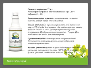 Состав – на флакон 473 мл:
Концентрат внутренней части листьев алоэ вера (Aloe
barbadensis) - 48,4 г
Вспомогательные вещества: очищенная вода, лимонная
кислота, сорбат калия, бензоат натрия.
Способ применения: взрослым принимать по 1-2 столовые
ложки (15-30 мл) в день во время еды, предварительно разведя
продукт в воде или соке. Перед употреблением флакон
встряхивать. Продолжительность приёма – 1 месяц. При
необходимости приём можно повторить.
Противопоказания: индивидуальная непереносимость,
беременность, кормление грудью, геморроидальные и
маточные кровотечения.
Условия хранения: хранить в сухом недоступном для детей
месте, при температуре не выше +25°С. После вскрытия
флакон хранить в холодильнике не более 1 месяца.
 